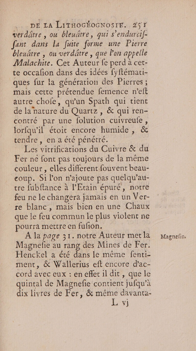 verdätre , ou bleuârre, qui s’endurci/- fant dans la fuite forme une Pierre bleuâtre , ou verdätre , que l’on appelle Malachite. Cet Auteur fe perd à cet- te occafion dans des idées fyflémari- ques fur la génération des Pierres ; mais cette prétendue femence n’eft autre chofe, qu'un Spath qui tient de la nature du Quartz, &amp; qui ren- contre par une folution cuivreufe , tendre, en a été pénétré. Les vitrifications du Cuivre &amp; du Fer ne font pas toujours de la même couleur , elles different fouvent beau- coup. Si lon n’ajoute pas quelqu’au- tre fubftance à lEtain épuré, notre feu ne le changéra jamais en un Ver- re blanc, mais bien en une Chaux que le feu commun le plus violent ne pourra mettre en fufion. A la page 31. notre Auteur met la Magnefie au rang des Mines de Fer. Henckel a été dans le même fenti- ment, &amp; Wallerius eft encore d’ac- cord avec eux : en effet il dit, que le quintal de Magnefie contient jufqu’à dix livres de Fer, &amp; même davanta- Magnefie,