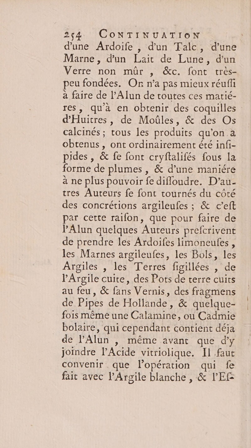 d'une Ardoife , d'un Talc, d’une Marne, d'un Lait de Lune, d'un Verre non mür , &amp;c. font très- peu fondées. Or n’a pas mieux réuffi à faire de l’Alun de toutes ces matié- res, qu'à en obtenir des coquilles d’Huitres, de Moûles, &amp; des Os calcines; tous les produits qu’on.a obtenus, ont ordinairement été infi- pides , &amp; fe font cryftalifés fous la forme de plumes , &amp; d’une maniére a ne plus pouvoir fe difloudre. D’au- tres Auteurs fe font tournés du côté des concrétions argileufes ; &amp; c’eft par cette raifon, que pour faire de VAlun quelques Auteurs prefcrivent de prendre les Ardoifes limoneufes , les Marnes argileufes, les Bols, les Argiles , les Terres figillées , de !’Argile cuite, des Pots de terre cuirs au feu, &amp; fans Vernis, des fragmens de Pipes de Hollande, &amp; quelque- fois même une Calamine, ou Cadmie bolaire, qui cependant contient déja de PAlun , même avant que d’y joindre l’Acide vitriolique. Il faut convenir que l'opération qui fe fait avec PArgile blanche , &amp; VER