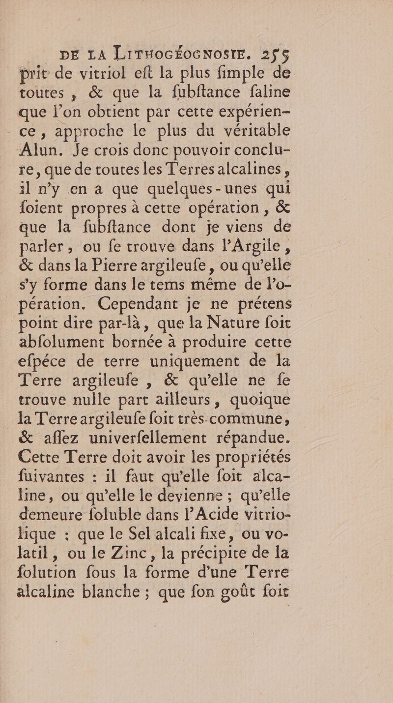 prit de vitriol eft la plus fimple de toutes, &amp; que la fubltance faline que l’on obtient par cette experien- ce, approche le plus du veritable Alun. Je crois donc pouvoir conclu- re, que de toutes les T'erres alcalines, il n’y en a que quelques-unes qui foient propres à cette opération , &amp; que la fubftance dont je viens de parler, ou fe trouve dans PArgile, &amp; dans la Pierre argileufe, ou qu’elle s'y forme dans le tems même de l’o- pération. Cependant je ne prétens point dire par-là, que la Nature foit abfolument bornée à produire cette efpece de terre uniquement de la Terre argileufe , &amp; qu’elle ne fe trouve nulle part ailleurs, quoique _ la Terre argileufe foit tres-commune, &amp; aflez univerfellement répandue. Cette Terre doit avoir les propriétés fuivantes : il faut qu’elle foit alca- line, ou qu’elle le devienne ; qu’elle demeure foluble dans l’Acide vitrio- lique : que le Sel alcali fixe, ou vo- latil, ou le Zinc, la précipite de la folution fous la forme d’une Terre alcaline blanche ; que fon goût foit