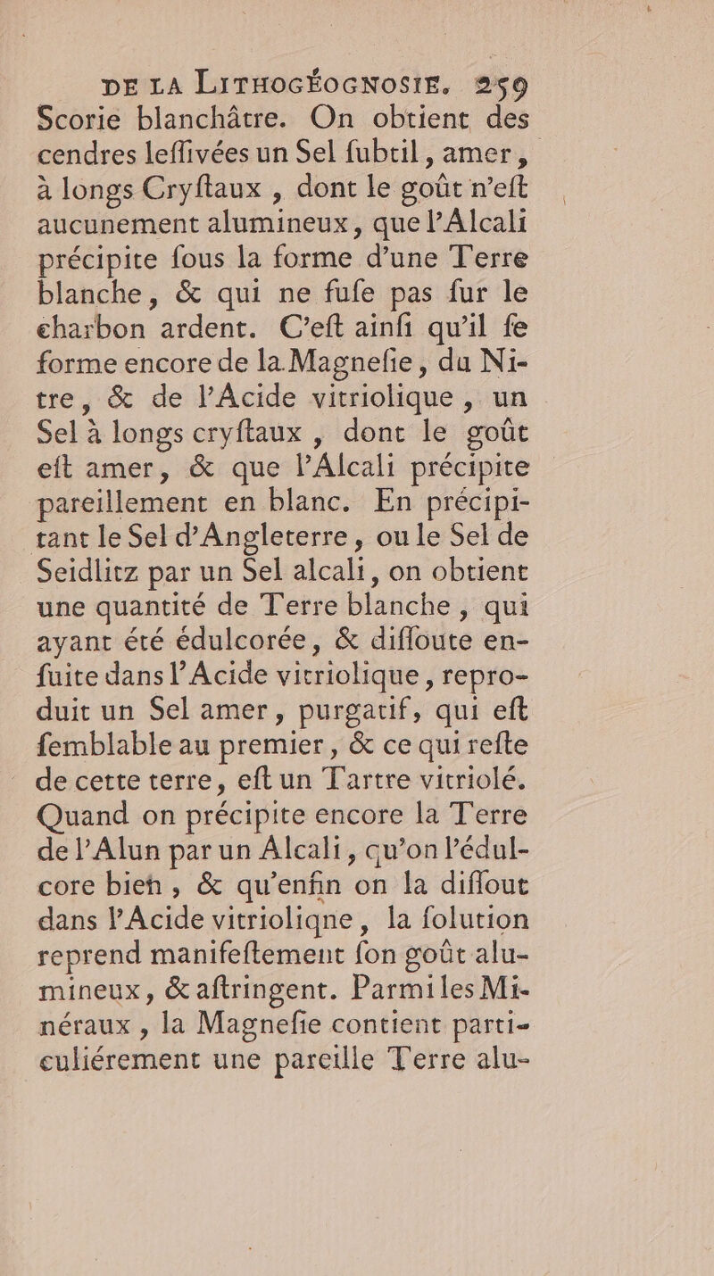 Scorie blanchätre. On obtient des cendres leflivées un Sel fubtil, amer, à longs Cryftaux , dont le goût n’eft aucunement alumineux ‚quel’Alcali précipite fous la forme d’une Terre blanche, &amp; qui ne fufe pas fur le charbon ardent. C’eft ainfı qu’il fe forme encore de la Magnefe, du Ni- tre, &amp; de l’Acide vitriolique , un Sel à longs cryftaux , dont le goût eit amer, &amp; que PAlcali précipite pareillement en blanc. En précipi- tant le Sel d'Angleterre, ou le Sel de Seidlitz par un Sel alcali, on obtient une quantité de Terre blanche ‚qui ayant été édulcorée, &amp; difloute en- fuite dans Acide vitriolique,, repro- duit un Sel amer, purgatif, qui eft femblable au premier, &amp; ce qui refte de cette terre, eftun Tartre vitriolé. Quand on précipite encore la T'erre de l’Alun par un Alcali, qu’on lédul- core bieh , &amp; qu’enfin on la diflout dans P’Acide vitrioliqne, la folution reprend manifeftement fon goût alu- mineux, &amp; aftringent. ParmilesMi- neraux , la Magnefie contient parti- culiérement une pareille Terre alu-