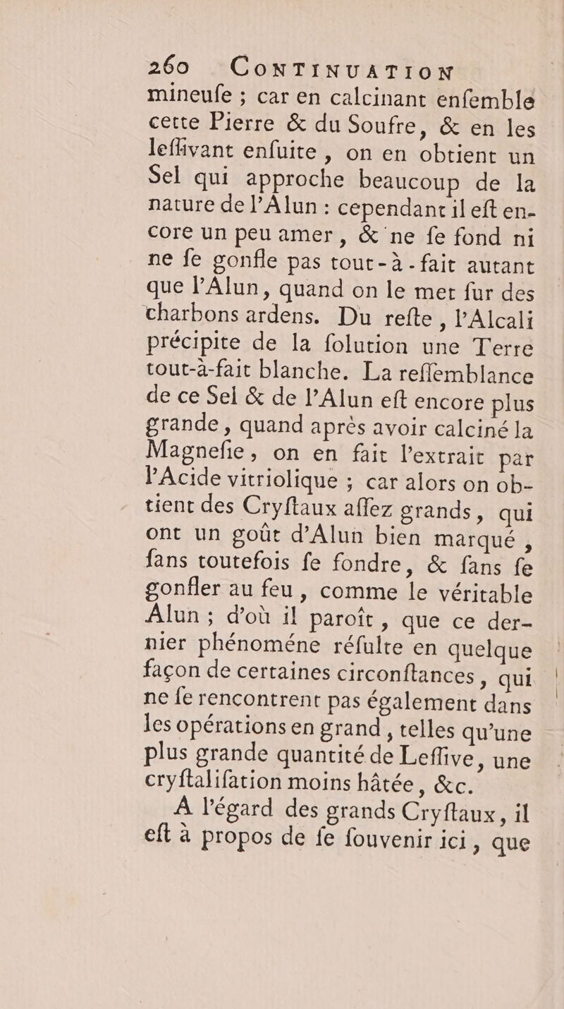 mineufe ; car en calcinant enfemble cette Pierre &amp; du Soufre, &amp; en les leflivant enfuite , on en obtient un Sel qui approche beaucoup de la nature de l’Alun : cependant il eft en- core un peu amer, &amp; ne fe fond ni ne fe gonfle pas tout-à - fait autant que l’Alun, quand on le met fur des charbons ardens. Du refte , l'Alcali précipite de la folution une Terre tout-a-fait blanche. La reflemblance de ce Sel &amp; de l’Alun eft encore plus grande, quand après avoir calciné la Magnefie, on en fait l'extrait par PAcide vitriolique ; car alors on ob- tient des Cryftaux affez grands, qui ont un goût d’Alun bien marqué, fans toutefois fe fondre, &amp; fans fe gonfler au feu , comme le véritable Alun ; d'où il paroît, que ce der- nier phénoméne réfulte en quelque façon de certaines circonftances ‚ qui ne le rencontrent pas également dans les opérations en grand , telles qu'une plus grande quantité de Leflive, une cryftalifation moins hâtée, &amp;c. À l'égard des grands Cryftaux, il eft à propos de fe fouvenir ici, que