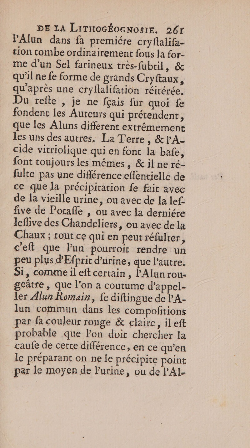 DE LA LıtmocKosnosiE. 26r PAlun dans fa premiére cryftalifa- tion tombe ordinairement fous la for- me d’un Sel farineux très-fubtil, &amp; qu'il ne fe forme de grands Cryftaux, qu'après une cryftalifation réitérée. Du refte , je ne fçais fur quoi fe fondent les Auteurs qui prétendent, que les Aluns different extrêmement les uns des autres. La Terre, &amp;PA- cide vitriolique qui en font la bafe, font toujours les mêmes , &amp; il ne ré- fulte pas une différence effentielle de ce que la précipitation fe fait avec de la vieille urine, ou avec de la lef- five de Potafle , ou avec la derniére leflive des Chandeliers, ou avec de la Chaux ; tout ce qui en peut refulter, c’eit que lun pourroit rendre un peu plus dEfprit d’urine, que l’autre. Si, comme il eft certain , l’Alun rou- geûtre , que l’on a coutume d’appel- ler Alun Romain, fe diftingue de PA- lun commun dans les compofitions par fa couleur ronge &amp; claire, il eft probable que l’on doit chercher la caufe de cette différence, en ce qu’en le préparant on ne le précipite point par le moyen de l'urine, ou de PAI-