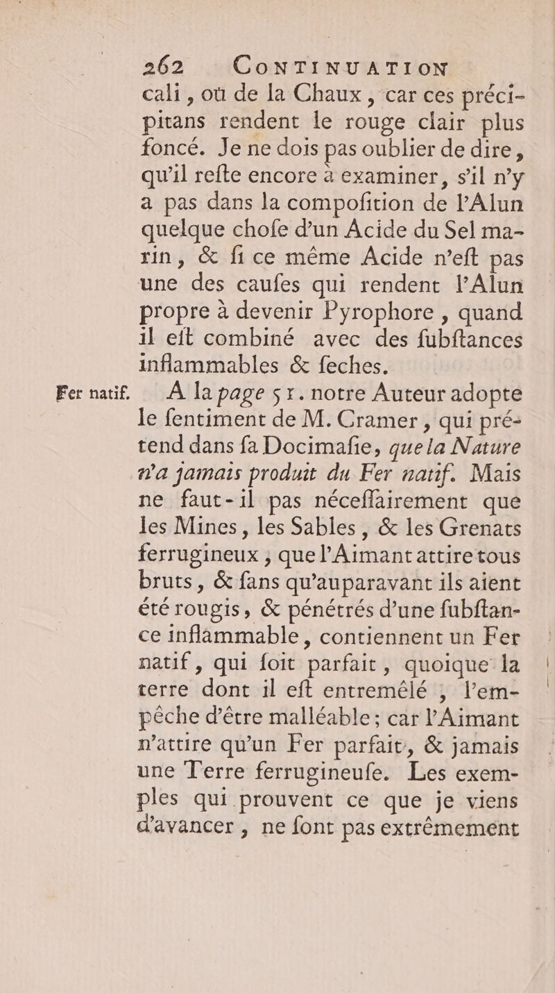 Fer natif. cali, où de la Chaux, car ces préci- pitans rendent le rouge clair plus foncé. Je ne dois pas oublier de dire, qu'il refte encore à examiner, s’il ny a pas dans la compofition de l’Alun quelque chofe d’un Acide du Sel ma- rin, &amp; fi ce même Acide n’eft pas une des caufes qui rendent l’Alun propre à devenir Pyrophore , quand il eit combiné avec des fubftances inflammables &amp; feches. A la page 5x. notre Auteur adopte le fentiment de M. Cramer , qui pré- tend dans fa Docimafie, quela Nature n'a jamais produit du Fer natif. Mais ne faut-il pas néceflairement que les Mines, les Sables, &amp; les Grenats ferrugineux ; que l’Aimant attire tous bruts, &amp; fans qu'auparavant ils aient été rougis, &amp; pénétrés d’une fubftan- ce inflammable, contiennent un Fer natif, qui foit parfait, quoique la terre dont il eft entremele , l’em- pêche d’être malléable; car ’Aimant attire qu'un Fer parfait, &amp; jamais une Terre ferrugineufe. Les exem- ples qui prouvent ce que je viens d'avancer , ne font pas extrêmement
