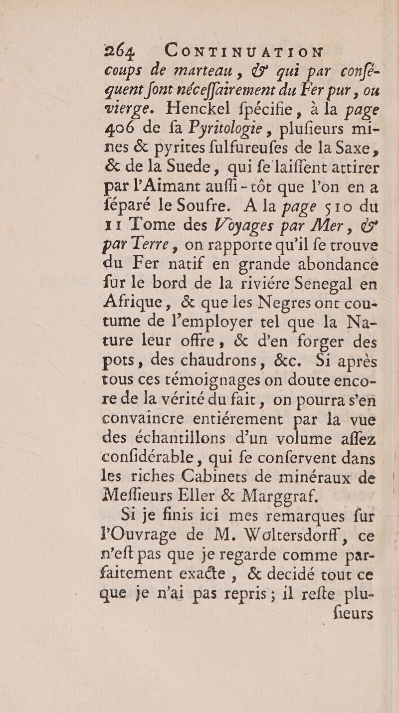 coups de marteau , © qui par confe- quent font néceffatrement du Fer pur, ou vierge. Henckel fpécifie, ala page 406 de fa Pyritologie , plufieurs mi- nes &amp; pyrites fulfureufes de la Saxe, &amp; de la Suede, qui fe laiflent attirer par ’Aimant aufli-tôt que l’on ena féparé le Soufre. A la page sıo du 11 Tome des Yoyages par Mer, © par Terre, on rapporte qu'il fe trouve du Fer natif en grande abondance fur le bord de la riviére Senegal en Afrique, &amp; que les Negres ont cou- tume de l’employer tel que la Na- ture leur offre, &amp; den forger des pots, des chaudrons, &amp;c. Si après tous ces témoignages on doute enco- re de la vérité du fait, on pourra s’en convaincre entiérement par la vue des échantillons d’un volume aflez confidérable , qui fe confervent dans les riches Cabinets de minéraux de Meflieurs Eller &amp; Marggraf. Si je finis ici mes remarques fur Ouvrage de M. Woltersdorff, ce n’eft pas que je regarde comme par- faitement exacte , &amp; decidé tout ce que je n’ai pas repris ; il refte plu- fleurs