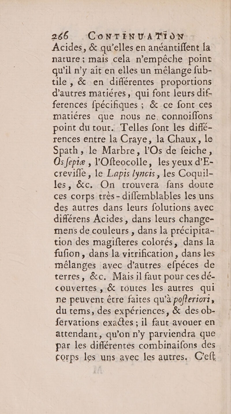 Acides, &amp; qu’elles en anéantiflent la nature; mais cela n'empêche point qu’il n’y ait en elles un mélange fub- tile , &amp; en diflerentes proportions dant matiéres, qui font leurs dif- ferences fpecihques ; &amp; ce font ces matiéres que nous ne, connoifions point du tout. Telles font les difié- rences entre la Craye, la Chaux, le Spath, le Marbre, l'Os de feiche, Os fepiæ , l'Ofteocolle, les yeux d’E- crevifle, le Lapis lyncis, les Coquil- les, &amp;c. On trouvera fans doute ces corps très - diflemblables les uns des autres dans leurs folutions avec differens Acides, dans leurs change- mens de couleurs , dans la précipita- tion des magifteres colorés, dans la fufion, dans la vitrification, dans les mélanges avec d’autres efpéces de terres, &amp;c. Mais il faut pour ces dé- couvertes , &amp; toutes les autres qui ne peuvent être faites qu’à pofferiort, du tems, des expériences, &amp; des ob- fervations exactes ; il faut avouer en attendant, qu’on n’y parviendra que par les différentes combinaifons des corps les uns avec les autres. C'eft