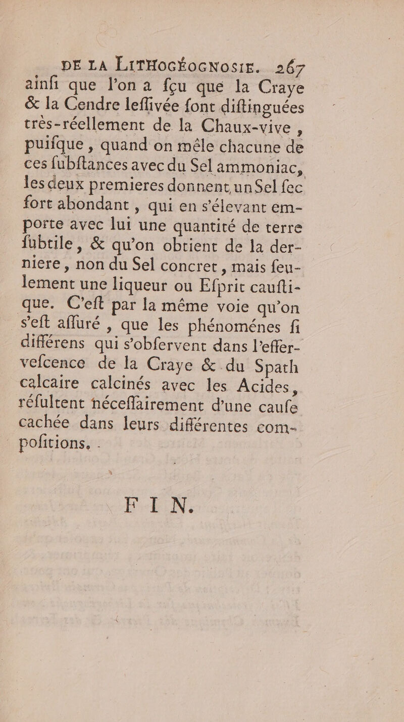ainfi que l'on a fçu que la Craye &amp; la Cendre leflivee font diftinguées tres-reellement de la Chaux-vive . puifque , quand on mêle chacune de ces fubftances avec du Sel ammoniac, les deux premieres donnent un Sel fec fort abondant , qui en s’elevant em- porte avec lui une quantité de terre fubtile, &amp; qu’on obtient de la der- niere, non du Sel concret , mais feu- lement une liqueur ou Efprit caufti- que. C’eft par la même voie qu’on set afluré , que les phénoménes fi differens qui s’obfervent dans l’effer- veicence de la Craye &amp; du Spath calcaire calcines avec les Acides, réfultent néceflairement d’une caufe cachée dans leurs différentes com- pofitions, . FIN.