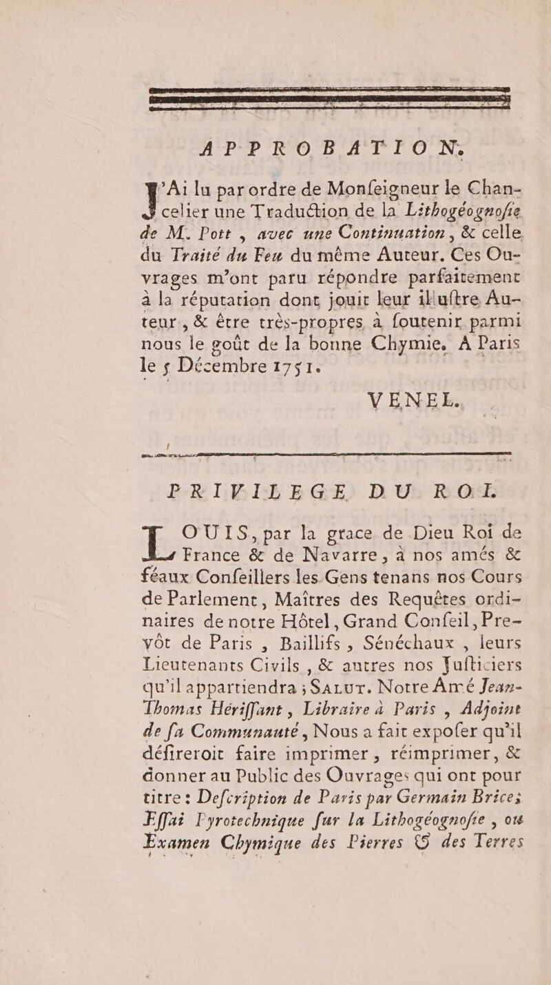 Tr lu parordre de Monfeigneur le Chan- celier une Tradudtion de la Lithogéogno/ie de M. Pott „ avec une Continuation , &amp; celle du Traité du Feu du même Auteur. Ces Ou- vrages m'ont paru répondre parfaitement ala réputation dont jouir leur illuftre Au- teur, &amp; être très-propres à foutenir parmi orale goüt de la bonne Chymie, A Paris le s Decembre 1751. VENEL. Î BE LB UT Bras PRIVILEGE DU Rod OUIS, par la grace de Dieu Roi de France &amp; de Navarre, à nos amés &amp; feaux Confeillers les Gens tenans nos Cours de Parlement, Maitres des Requêtes ordi- naires denotre Hötel, Grand Confeil, Pre- vöt de Paris , Baillifs ; Sénéchaux , leurs Lieutenants Civils , &amp; antres nos Julticiers qu'il appartiendra ; Sazur. Notre Ârmé Jean- Thomas Hériffant , Libraire a Paris , Adjoint de [a Communauté, Nous a fait expoler qu'il défireroit faire imprimer, réimprimer, &amp; donner au Public des Ouvrages qui ont pour titre: Defcription de Paris par 1 Germain MT Effai Fyrotechnique far la Lithogeognofie , o Examen Chymique des Pierres © des Let