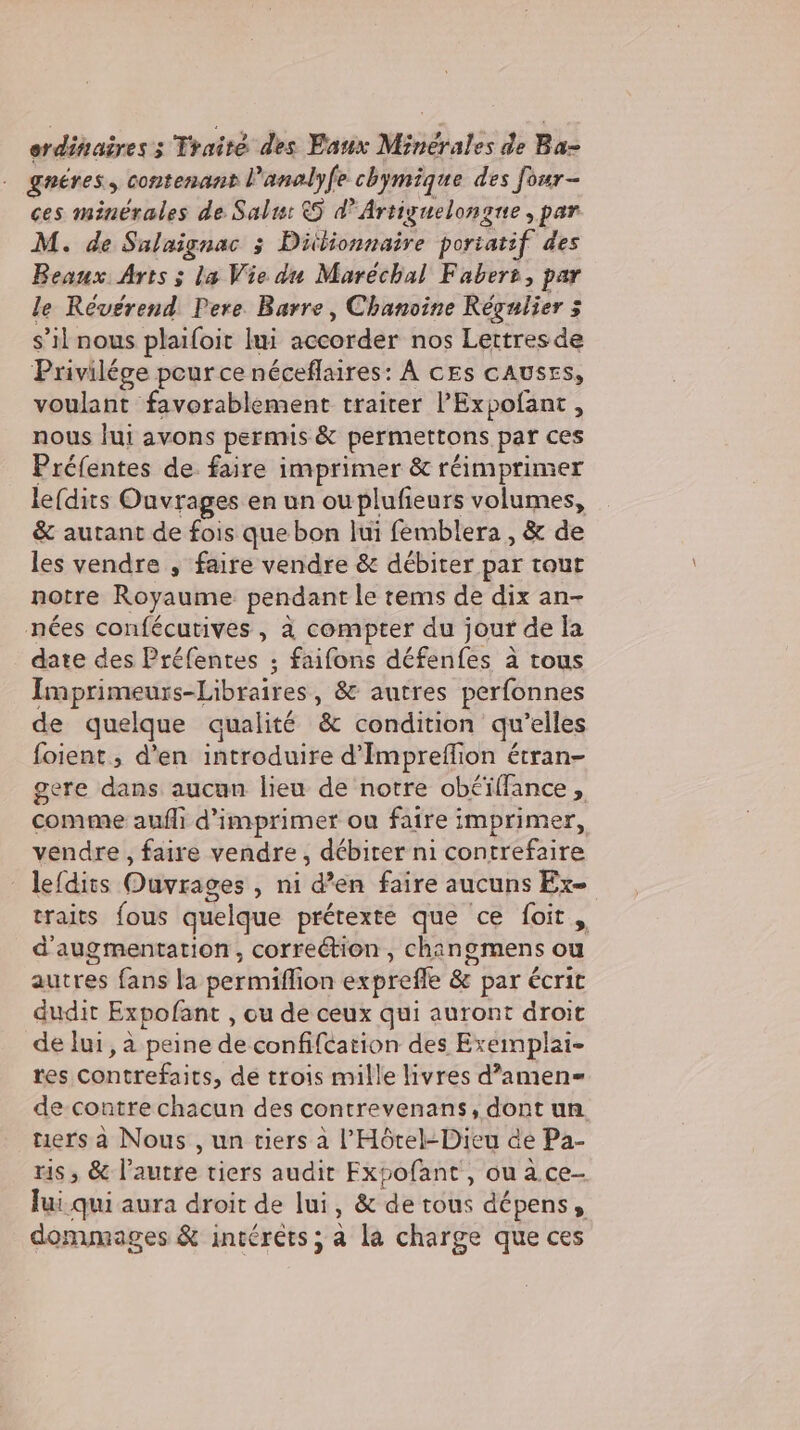 erdinairess Traité des Eaux Minerales de Ba- gnéres, contenant l’analyfe chymique des four- ces minérales de Salıı &amp;5 à? Artiguelongue , par M. de Salaignac 3 Ditlionnaire poriatif des Beaux Arts ; la Vie du Maréchal Faber, par le Révérend Pere Barre, Chanoine Regnlier 3 s’il nous plaifoit lui accordér nos Lettres de Privilége pour ce neceflaires: A ces cAusts, voulant favorablement traiter ’Expofant , nous lui avons permis &amp; permertons par ces Préfentes de faire imprimer &amp; réimprimer le(dits Ouvrages en un ou plufieurs volumes, &amp; autant de fois que bon lui femblera , &amp; de les vendre , faire vendre &amp; débiter par tout notre Royaume pendant le tems de dix an- nées confécutives , à compter du jour de la date des Préfentes ; faifons défenfes à tous Imprimeurs-Libraires , &amp; autres perfonnes de quelque qualité &amp; condition qu elles foient, d'en introduire d’Impreflion étran- gere dans aucun lieu de notre obéïffance , comme auflı d'imprimer ou faire imprimer, vendre , faire vendre, débirer ni contrefaire - lefdits Ouvrages , ni d’en faire aucuns Ex- traits fous quelque prétexte que ce foit, d'augmentation, correétion , cha ingmens ou autres fans la perniion exprefe &amp; par écrit dudit Expofant , ou de ceux qui auront droit de lui, a peine de confifcation des Exeimplai- res contrefaits, de trois mille livres d’amen- de contre chacun des contrevenans, dont un tiers à Nous , un tiers à l'Hôtel-Dieu de Pa- ris, &amp; l’autre tiers audit Fxpofant , ou a ce- lui qui aura droit de lui, &amp; de tous dépens, dommages &amp; intéréts; a la charge que ces