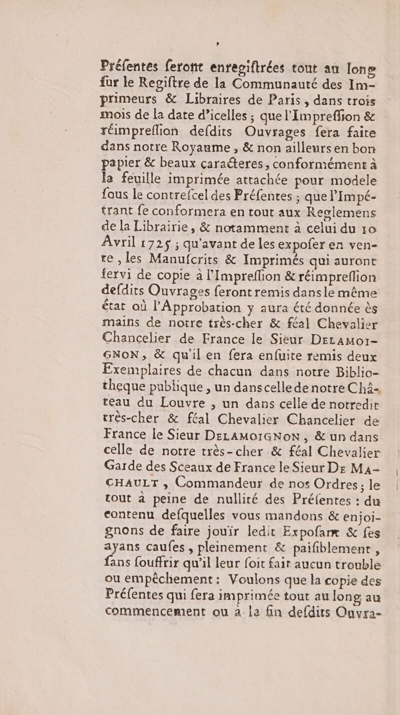 ’ Préfentes feront enregiftrées tout au Ion fur le Regiftre de la Communauté des Im- primeurs &amp; Libraires de Paris , dans trois mois de la date d’icelles ; que l'Impreflion &amp; réimpreflion defdits Ouvrages fera faite dans notre Royaume , &amp; non ailleurs en bon papier &amp; beaux caracteres, conformément à la feuille imprimée attachée pour modele fous le contrefcel des Préfentes ; que l’Impé- trant fe conformera en tout aux Reglemens de la Librairie, &amp; notamment à celui du ro Avril 1725 ; qu'avant de les expofer en ven- te ‚les Manufcrits &amp; Imprimés qui auront fervi de copie a l’Impreflion &amp; réimpreflion defdits Ouvrages feront remis dansle même état où l’Approbation y aura été donnée ès mains de notre très-cher &amp; féal Chevalier Chancelier de France le Sieur Deramoı- SNoN, &amp; quil en fera enfuite remis deux Exemplaires de chacun dans notre Biblio- theque publique , un danscelledenotre Chä- teau du Louvre , un dans celle de notredit très-cher &amp; féal Chevalier Chancelier de France le Sieur DeLAmoıGNoN, &amp; un dans celle de notre très-cher &amp; féal Chevalier Garde des Sceaux de France le Sieur Dr M4- CHAULT , Commandeur de nos Ordres; le tout a peine de nullité des Préfentes : du contenu defquelles vous mandons &amp; enjoi- gnons de faire jouir ledit Expofame &amp; fes ayans caufes , pleinement &amp; paifiblement , fans fouffrir qu'il leur foit fair aucun trouble ou empéchement: Voulons que la copie des Préfentes qui fera imprimée tout au long au commencement ou à la fin defdits Ouvra-