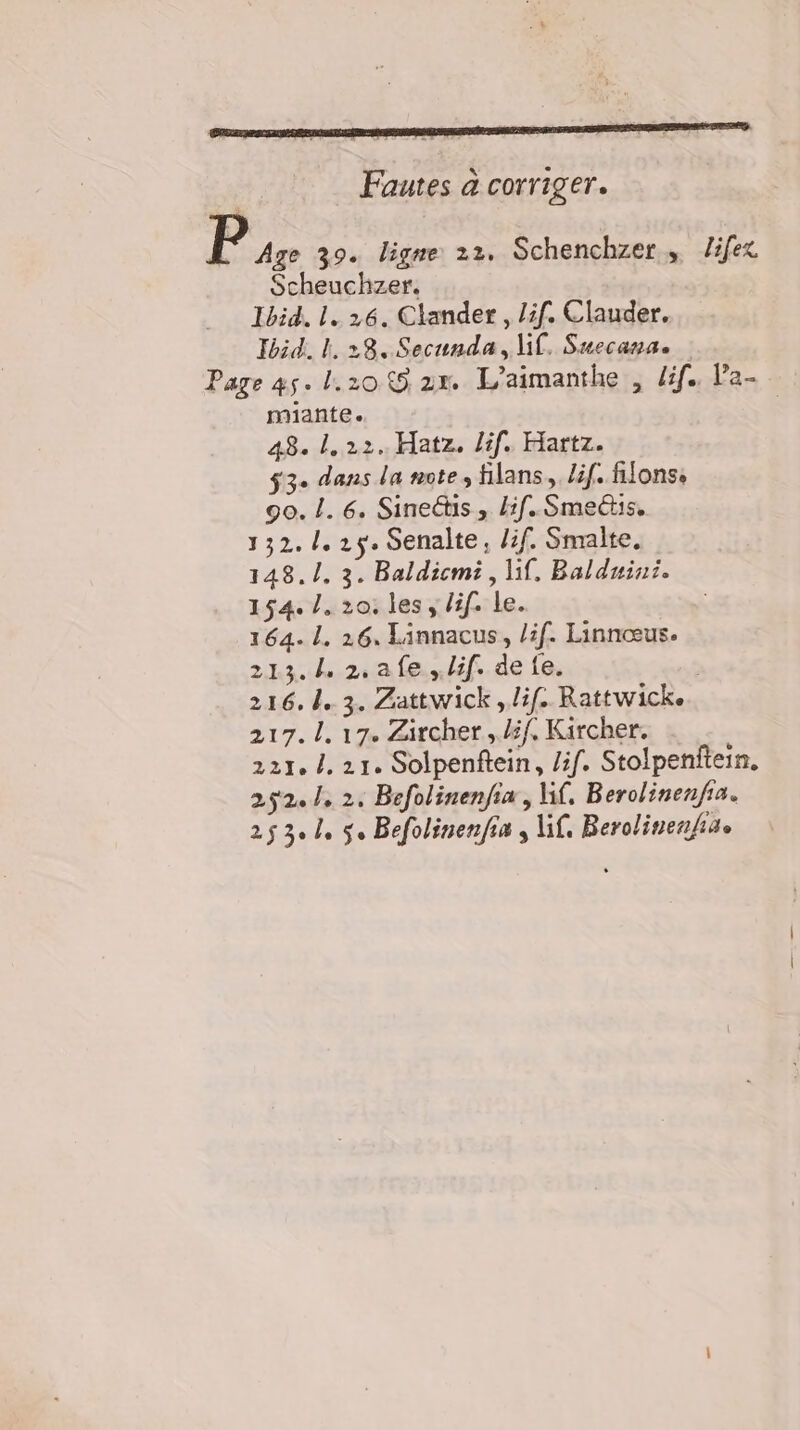 Fautes a corriger. Bus 39. ligne 22. Schenchzer „ Zifez Scheuchzer. Ibid. 1. 26. Clander , lif. Clauder. Ibid. L 28. Secunda , lif. Suecana. Page 45. 1.20.89 2x L’aimanthe , dif. Pa- miante. 48. 1. 22.. Hatz. lif. Hartz. 53. dans la note, filans,, Zif. fifons, 90.1. 6. Sinedtis , if. Smedtis. 132.1. 2y. Senalte, /if. Smalte. 148.1. 3. Baldicmi ‚lif. Balduini. 154. 1. 20. les, lif. le. 164-1. 26. Linnacus, löf. Linnceus. 213.4 2, afe.„löf. de fe. ' 216. 4. 3. Zattwick, lif. Rattwick. 217.1. 17. Zircher „Zif, Kircher. 221. 1. 21. Solpenftein, /if. Stolpenfiein. 252.1. 2. Befolinenfia , M. Berolinenfia. 253. 4 5. Befolinenfia , if. Berolinenfa.