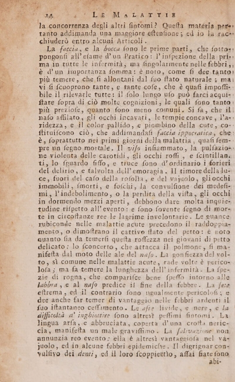 IA PE î Le M A ISASGIESI P $ ha concorrenza degli altri fintomi? Queffa matéria pere: tanto addimanda una maggiore eftenfione ; ed io la race «chiuderò entro alcuni Articoli. i | La faccia, e la bocca fono le prime parti, che fotto: pongonfi all’ efame d’un Pratico: l’infpezione della. pri»: “ma in tutte le infermità; ma fingolarmente nelle febbri,, ‘è d’un importanza fomma: è noto, come fi dee tanto) più teinere, che fi allontani dal fuo ftato naturale ; mai vi fi {cuoprono tante, e tante cofe, che è quafi impoffi-. bile il rilevarle tutte: il folo lungo ufo può farci acqui: ftare fopra di ciò molte cognizioni, le quali fono tanto | più preziofe, quanto fono meno co:nuni. Si fa, che ill nafo affilato, gli occhi incavati, le tempie concave, l’a-» ridezza, e il color pallido, e piombino della cute, co-. ftituifcono ciò, che addimandaf@i faccia ippocratica, che: è, foprattutto nei primi giorni della malattia, quafi fem-. pre un fegno mortale. Il v//0 infiammato, la pulfazio». ne violenta delle carotidi, gli occhi roffi , e fcintillan. ti, lo fruardo fifo, e truce fono d’erdinario i forieri del delirio, e talvolta dell’emoragia . ll timore della du- ce, fuori del cafo della rofolla , e del vajualo, gliocchi, immobili, fmorti, e fofchi, la convulfione dei medefi- mi, l’indebolimento, 0 la perdita della vifta, gli occhi in dormendo mezzi aperti, debbono dare molta inquie- tudine rifpetto all'evento: e fono fovente fegno di mor- te in citcoftanze ree le lagrime involontarie. Le guance «\ rubiconde nelle malattie acute precedono il raddoppia» mento, 0 dimoftrano il cattivo ffato del petto: è noto quanto fia da temerfi quefta roffezza nei giovani di petto delicato: lo fconcerto, che attacca il polmone, fi ma- nifefta dal moto delle ale del 24/0. La gonfiezza del vol- to, sì comune nelle malattie acute, rade volte è perico» lofa; ma fa.temere la lunghezza dell’infermità. La fpe- : zie di rogna, che comparifce bene fpeffo intorno alle labbra , e al nafo predice il fine della febbre. La f/ese eftrema, ed .il contrario fono ugualmente pericolofi; e ix | dee anche far temer di vantaggio nelle febbri ardenti il w fuo iftantaneo celfamento. Le afre livide, e mere, e /a i difficoltà a’ inghio:tire fono altresì peffimi fintomi. La «SR lingua arfa,.e abbruciata, coperta d’una crofta peric- Bo cia, mamvifefta un male graviffimo. La fulvazione. non Sa annunzia reo evento - ella è altresì vantagsiofa nel và ua juolo, ed.in alcune febbri epidemiche. Il digrignar con- o vulfivo dei deze:, ed il loro fcoppiettìo, affai ui PI à Jo