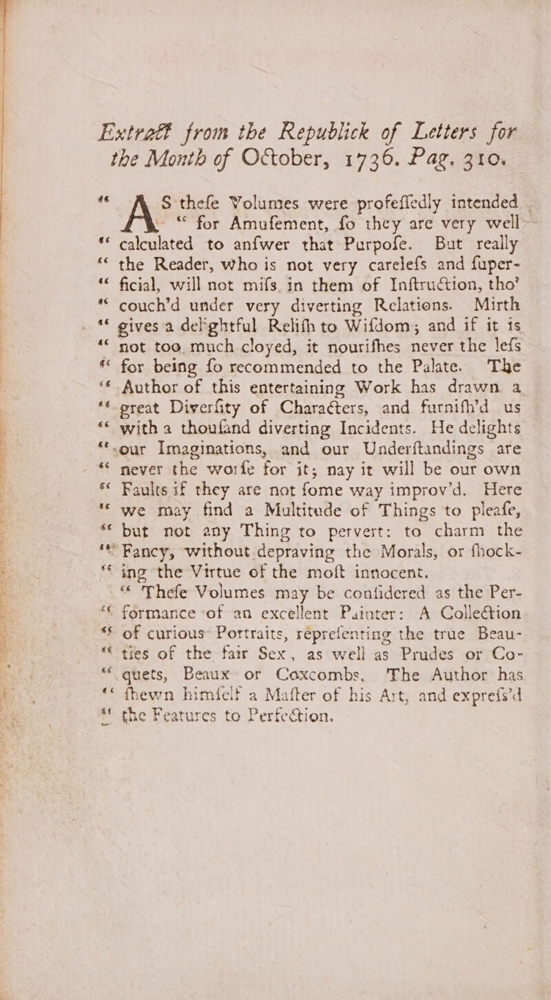 Extraét from the Republick of Letters for the Month of October, 1736. Pag. 310. - S thefe Volumes were profeffedly intended . | “ for Amufement, fo they are very well- calculated to anfwer that Purpofe. But really the Reader, who is not very carelefs and fuper- | ficial, will not mifs in them of Inftruétion, tho’ | couch’d under very diverting Relations. Mirth . “ gives a del ghtful Relifh to Wifdom, and if it ts * not too much cloyed, it nourifhes never the lefs ** for being fo recommended to the Palate. The ‘Author of this entertaining Work has drawn a ‘great Diverfity of Characters, and furnifh’d us ge ‘ with a thoufand diverting Incidents. He delights à **-our Imaginations, and our Underftandings are | ‘€ never the worfe for it; nay it will be our own ‘* Faults if they are not fome way improv’d. Here we may find a Multitude of Things to pleafe, ‘ but not any Thing to pervert: to charm the ‘Fancy, without depraving the Morals, or fhock- ** ing the Virtue of the moft innocent. : ‘ Thefe Volumes may be contidered as the Per- E: “« formance ‘of an excellent Painter: A Collection 4 * of curious Portraits, réprefenting the true Beau- . ‘“ tires of the fatr Sex, as well as Prudes or Co- LAS quets, Beaux or Caxcombs, ‘The Author has Er: ‘* fbewn himielf a Mafter of his Art, and exprefs’d He ** the Features to Perfection.
