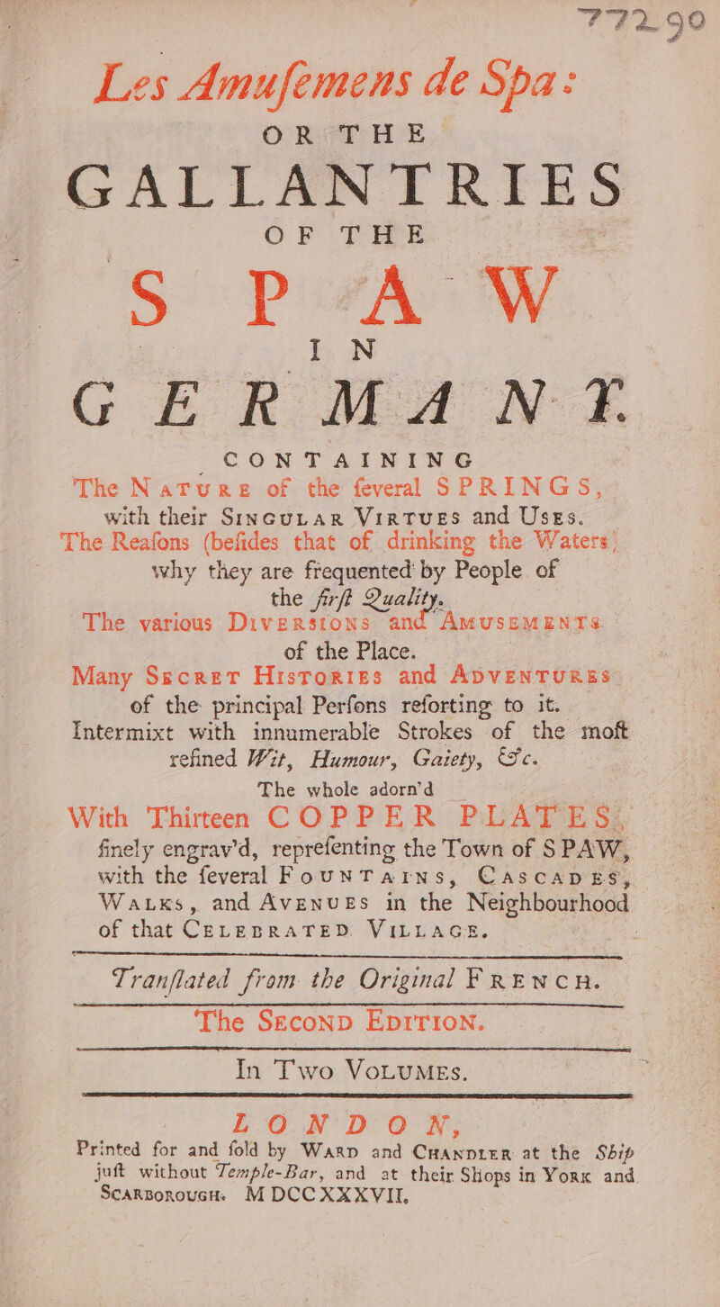 77290 Les Amufemens de Spa: OR VT HE, GALLANTRIES OF THE D Fae GERMANY. _ Co NTAINING | The Nature of the feveral SPRINGS, with their SiIncuLtar Virtues and Uses. The Reafons (befides that of drinking the Waters why they are frequented’ by People of the frfi Qualit The various Diversions ait ee of the Place. Many Secret Histories and ADVENTURES of the principal Perfons reforting to it. Intermixt with innumerable Strokes of the moft refined Wit, Humour, Gaiety, Sc. The whole adorn’d With Thirteen COPPER PLATES, finely engrav’d, reprefenting the Town of S PAW, with the. feveral FounTatns, CASCADES, Wazxs, and AVENUES in the Neighbourhood of that CELEBRATED. VILLAGE. | Tranflated from the Original FRENCH. The Seconp Eprrion. In Two VoLuMEs. LONDON, Printed for and fold by Warp and Cuanprer at the Sbip juft without Temple-Bar, and at their Shops in Vorx and ScarsorouGH. M DCC XXXVIL