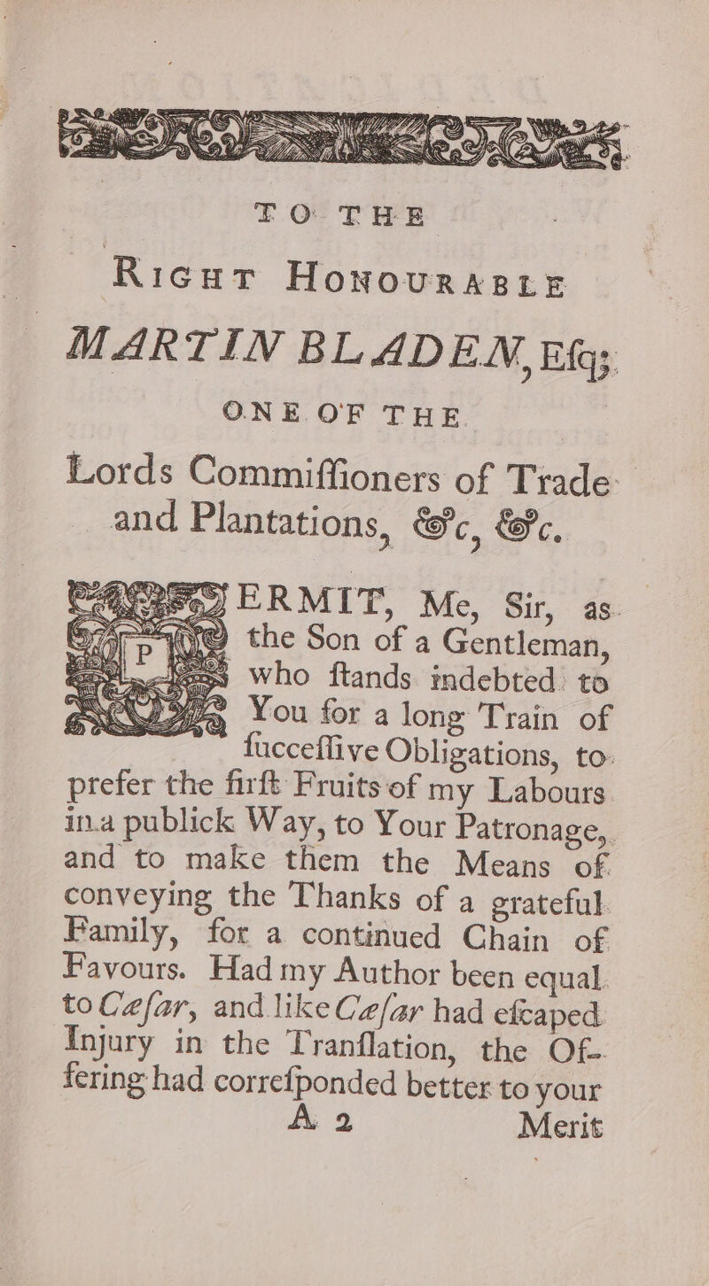 Ricur HONOURABLE MARTIN BLADEN, Eh; ONE OF THE. | Lords Commiffioners of Trade. and Plantations, GH, GH, og ERMIT, Me, Sir, as. AUS the Son of a Gentleman, = who ftands indebted to gj You for along Train of  fucceflive Obligations, to: prefer the firft Fruits of my Labours in.a publick Way, to Your Patronage, and to make them the Means of conveying the Thanks of a grateful. Family, for a continued Chain of Favours. Had my Author been equal. to Cefar, and like Cz/ar had efcaped Injury in the Tranflation, the Of fering had correfponded better to your À 2 Merit