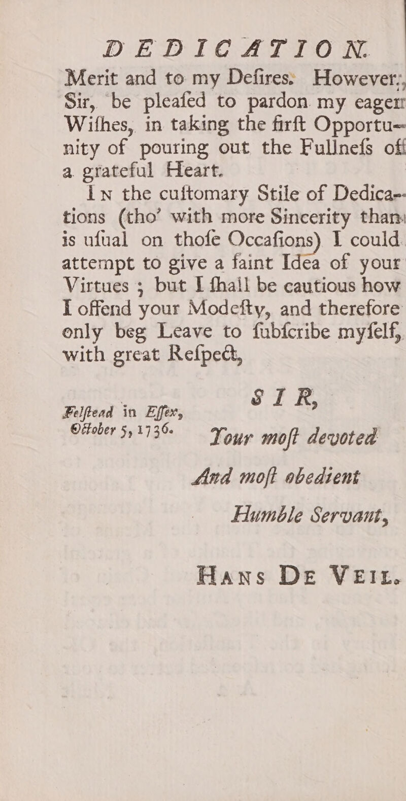 DEDICATION. Merit and to my Defires However., Sir, be pleated to pardon my eager! Withes, in taking the firft Opportu= nity of pouring out the Fullnefs off a grateful Heart. Iw the cuftomary Stile of Dedica-- tions (tho’ with more Sincerity than: is ufual on thofe Occafions) I could. attempt to give a faint Idea of your Virtues ; but I fhail be cautious how I offend your Modefty, and therefore only beg Leave to fubfcribe myfelf, with great Refped, Felftead in Effex, SIR, Oeeber 51113 — Your moft devoted And moft obedient Humble Servant, Hans DE VEIL.