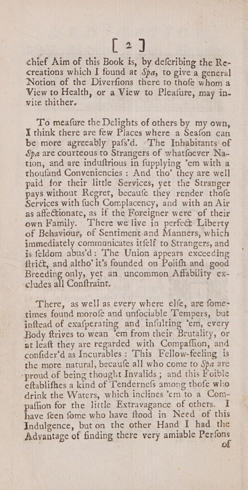 C2] chief Aim of this Book is, by defcribing the Re- creations which I found at Spa, to give a general Notion of the Diverfions there to thofe whom a View to Health, or a View to Pleafure, may in- vite thither. : To meafure the Delights of others by my own, X think there are few Places where a Seafon can be more agreeably pafs’d. The Inhabitants of Spa are courteous to Strangers of whatfoever Na. tion, and are induftrious in fupplying ’em with a thoufand Conveniencies : And tho’ they are well paid for their little Services, yet the Stranger pays without Regret, becaufe they render thofe Services with fuch Complacency, and with an Air as affectionate, as if the Foreigner were of their own Family. There we live in perfect Liberty of Behaviour, of Sentiment and Manners, which immediately communicates itfelf to Strangers, and is feldom abus’d: The Union appears exceeding ftriét, and altho’ it’s founded on Polifh and good Breeding only, yet an uncommon Affability ex- eludes all Conftraint. | There, as well as every where elfe, are fome- times found morofe and unfociable Tempers, but inftead of exafperating and infulting ‘em, every Body ftrives to wean ‘em from their Brutality, or at leaft they are regarded with Compaflion, and confider’d as Incurables : This Fellow-feeling is the more natural, becaufe all who come to Spa are ‘proud of being thought Invalids ; and this Foible eftablifhes a kind of Tendernefs among thofe who drink the Waters, which inclines °em to a Com- paffion for the little Extravagance of others. I . have feen fome who have ftood in Need of this Indulgence, but on the other Hand I had the Advantage of finding there very amiable Perfons