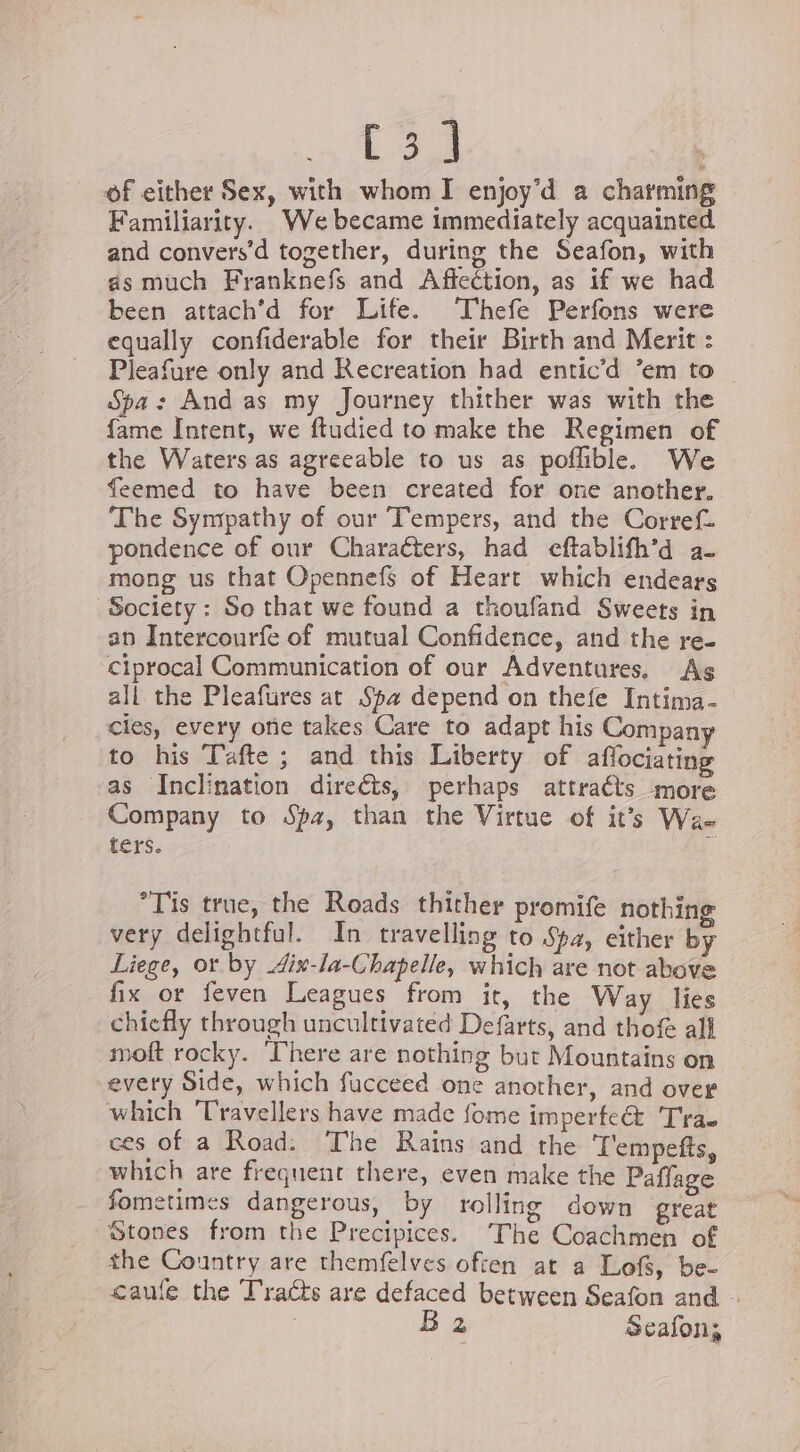 C3] | of either Sex, with whom I enjoy’d a charming Familiarity. We became immediately acquainted and convers’d together, during the Seafon, with as much Franknefs and Affection, as if we had been attach’d for Life. ‘Thefe Perfons were equally confiderable for their Birth and Merit : Pleafure only and Recreation had entic’d ‘em to Spa: And as my Journey thither was with the fame Intent, we ftudied to make the Regimen of the Waters as agreeable to us as poflible. We feemed to have been created for one another. The Sympathy of our Tempers, and the Corref. pondence of our Characters, had eftablifh’d a- mong us that Opennefs of Heart which endears Society : So that we found a thoufand Sweets in an Intercourfe of mutual Confidence, and the re- ciprocal Communication of our Adventures. As all the Pleafures at Spa depend on thefe Intima- cies, every one takes Care to adapt his Compan to his Tafte ; and this Liberty of aflociating as Inclination direéts, perhaps attraéts more Company to Spa, than the Virtue of it’s Wa- ters. Bi °Tis true, the Roads thither promife nothing very delightful. In travelling to Spa, either by Liege, or by 4ix-la-Chapelle, which are not above fix or feven Leagues from it, the Way lies chiefly through uncultivated Defarts, and thof al moft rocky. There are nothing burt Mountains on every Side, which fucceed one another, and over which Travellers have made fome imperfect Trae ces of a Road: The Rains and the ‘T'empefts, which are frequent there, even make the Paflage fometimes dangerous, by rolling down great Stones from the Precipices. The Coachmen of the Country are themfelves often at a Lofs, be- caufe the Tracts are defaced between Seafon and - B 2 Seafon;