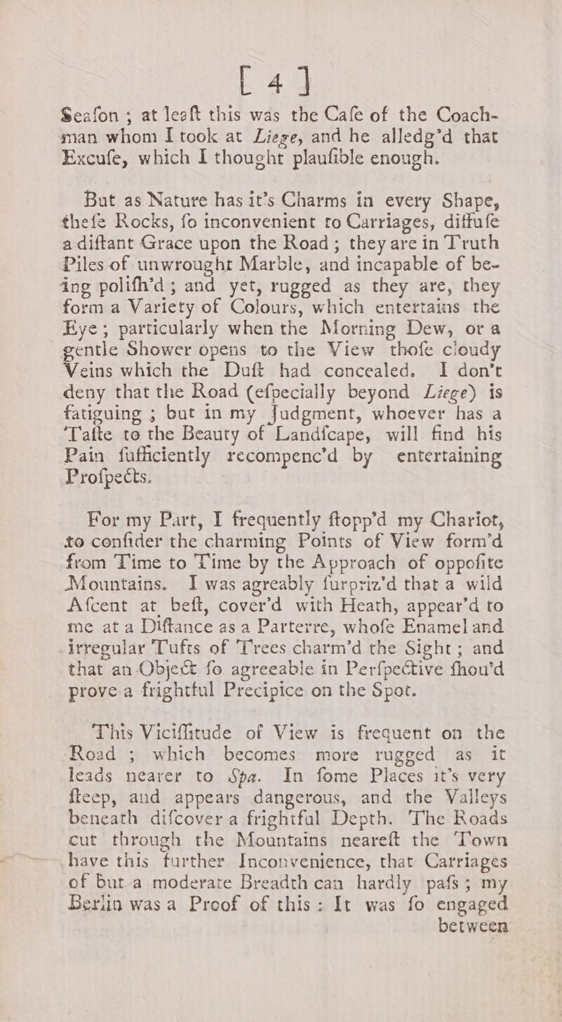 fig he Seafon ; at leaft this was the Cafe of the Coach- man whom I took at Liege, and he alledg’d that Excufe, which I thought plaufible enough. But as Nature has it’s Charms ia every Shape, thefe Rocks, fo inconvenient to Carriages, diffufe a diftant Grace upon the Road; they are in Truth Piles of unwrought Marble, and incapable of be. ing polifh’d; and yet, rugged as they are, they form a Variety of Colours, which entertains the Eye; particularly when the Morning Dew, ora gentle Shower opens to the View thofe cloudy Ke which the Duft had concealed. I don’t deny that the Road (efpecially beyond Liege) is fatiguing ; but in my Judgment, whoever has a ‘Tafte to the Beauty of Landicape, will find his Pain fufficiently recompenc’d by entertaining Profpects. For my Part, I frequently ftopp’d my Chariot, to confider the charming Points of View form’d from Time to Time by the Approach of oppofite Mountains. I was agreably furpriz’d that a wild Afcent at beft, cover’d with Heath, appear’d to me at a Diftance as a Parterre, whofe Enamel and irregular Tufts of Trees charm’d the Sight; and that an Object fo agreeable in Perfpective fhou'd prove a frighttul Precipice on the Spot. This Vicifitude of View is frequent on the Road ; which becomes more rugged as it leads nearer to Spa. In fome Places it’s very fteep, and appears dangerous, and the Valleys beneath difcover a frightful Depth. The Roads cut through the Mountains neareft the ‘Town have this further Inconvenience, that Carriages of but a moderate Breadth can hardly pafs; my Berlin wasa Proof of this: It was fo engaged between