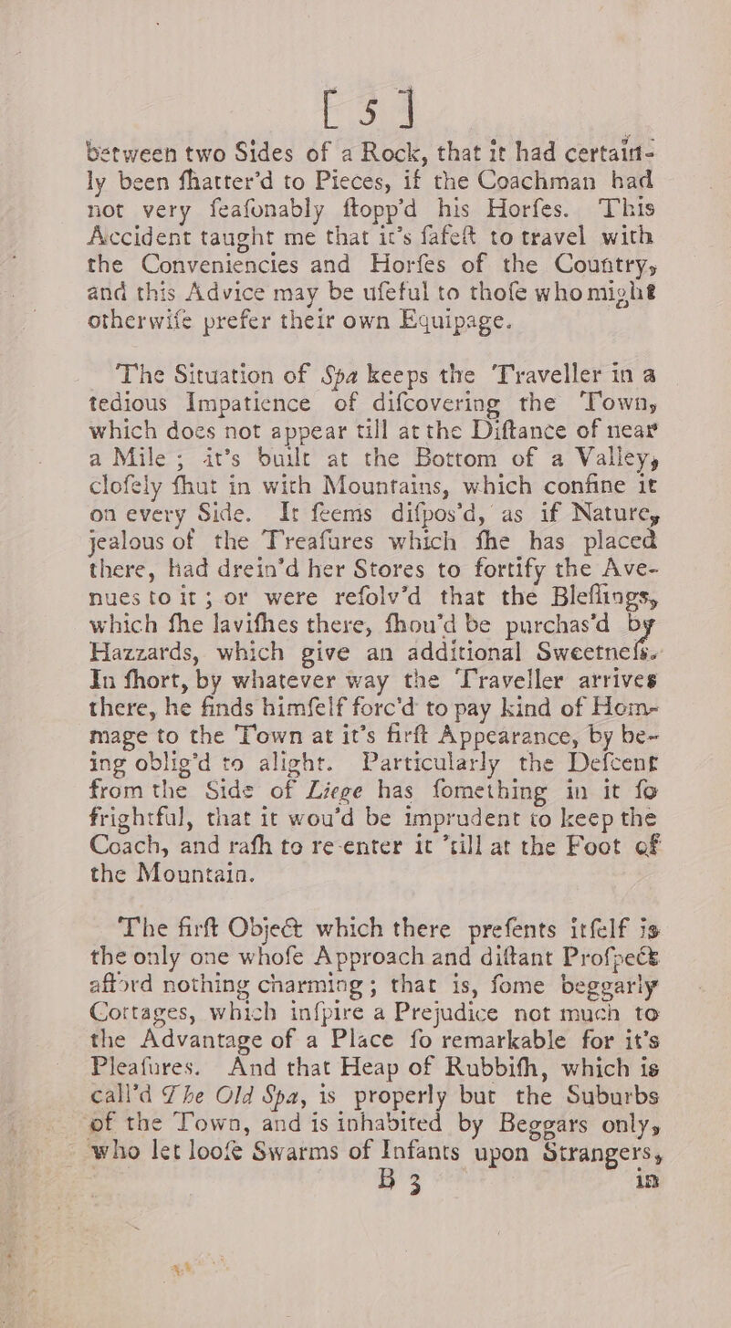 ie between two Sides of a Rock, that it had certaint- ly been fhatter’d to Pieces, if the Coachman had not very feafonably ftoppd his Horfes. This Accident taught me that it’s fafeR to travel with the Conveniencies and Horfes of the Country, and this Advice may be ufeful to thofe whomight otherwife prefer their own Equipage. The Situation of Spa keeps the ‘Traveller in a tedious Impatience of difcovering the Town, which does not appear till at the Diftance of near a Mile ; it’s built at the Bottom of a Valley, clofely fhut in with Mountains, which confine it on every Side. Ir feems difpos’d, as if Nature, jealous of the Treafures which fhe has placed there, had drein’d her Stores to fortify the Ave- nues toit; or were refolv’d that the Bleflings, which fhe lavifhes there, fhou’d be purchas’d 7 Hazzards, which give an additional Sweetnefs. In fhort, by whatever way the ‘Traveller arrives there, he finds himfelf forc'd to pay kind of Hom- mage to the Town at it’s firft Appearance, by be- ing oblig’d to alight. Particularly the Defcent from the Side of Liege has fomething in it fo frightful, that it wou’d be imprudent to keep the Coach, and rafh to re-enter it “till at the Foot of the Mountain. The firft Obje& which there prefents itfelf is the only one whofe Approach and diftant Profseét aftord nothing charming; that is, fome beggarly Cortages, which infpire a Prejudice not much to the Advantage of a Place fo remarkable for it’s Pleafures. And that Heap of Rubbifh, which is call’d The Old Spa, is properly but the Suburbs of the Town, and is inhabited by Beggars only, who let loof Swarms of Infants upon Strangers, | B 3 in