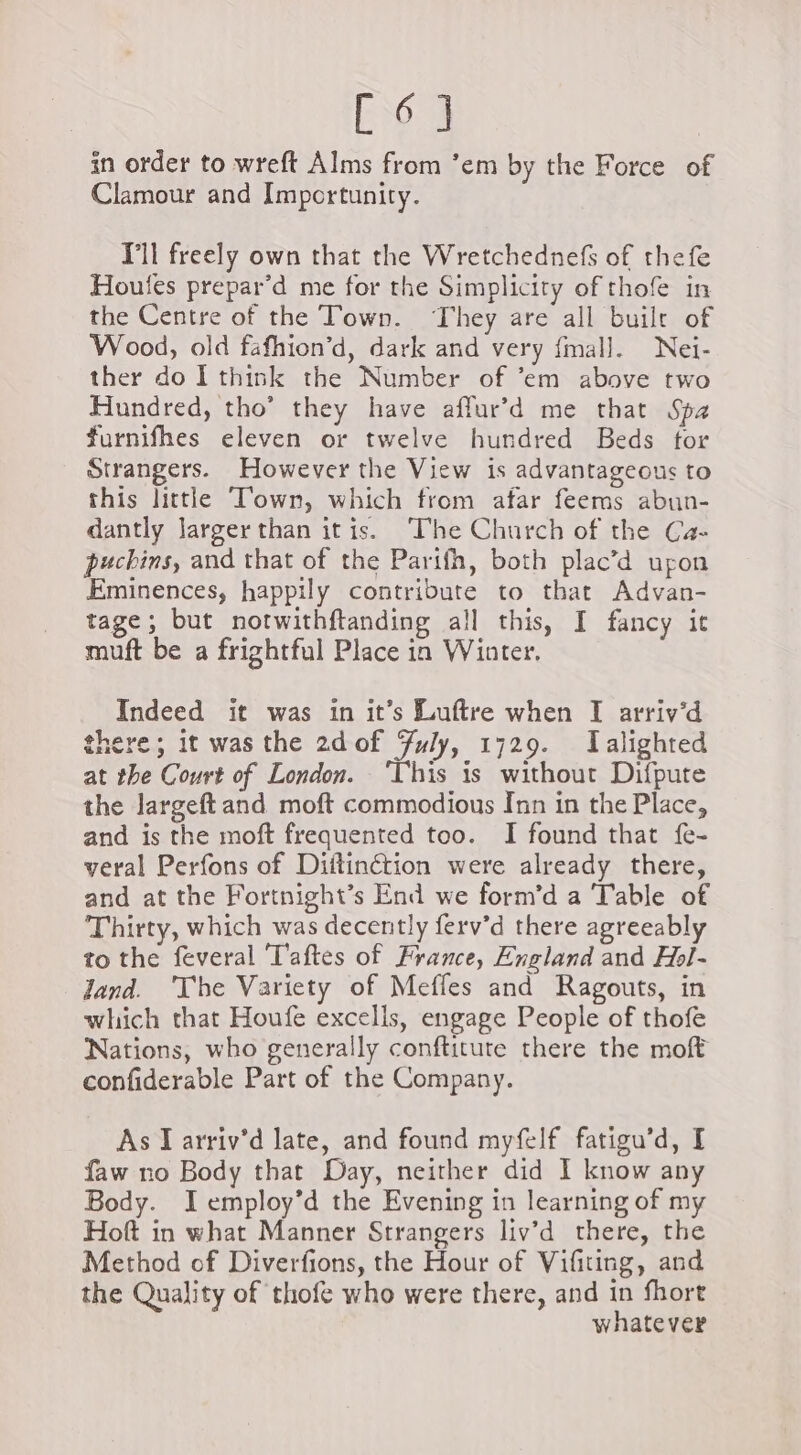 Es in order to wreft Alms from ‘em by the Force of Clamour and Importunity. Vl freely own that the Wretchednefs of thefe Houles prepar’d me for the Simplicity of thofe in the Centre of the Town. They are all built of Wood, old fafhion’d, dark and very fmall. Nei- ther do I think the Number of ’em above two Hundred, tho’ they have affur’d me that Spa furnifhes eleven or twelve hundred Beds for Strangers. However the View is advantageous to this little Town, which from afar feems abun- dantly larger than itis. ‘The Church of the Ca- puchins, and that of the Parifh, both plac’d upon Eminences, happily contribute to that Advan- tage; but notwithftanding all this, I fancy it muft be a frightful Place in Winter. Indeed it was in it’s Luftre when I arriv’d there; it was the 2d of July, 1729. Talighted at the Court of London. ‘This is without Difpute the largeft and moft commodious Inn in the Place, and is the moft frequented too. I found that fe- veral Perfons of Diitinétion were already there, and at the Fortnight’s End we form’d a Table of Thirty, which was decently ferv’d there agreeably to the feveral T'aftes of France, England and Hol- Jand. ‘The Variety of Mefles and Ragouts, in which that Houfe excells, engage People of thofe Nations, who generally conftitute there the moft confiderable Part of the Company. As I arriv’d late, and found myfelf fatigu’d, I faw no Body that Day, neither did I know any Body. I employ’d the Evening in learning of my Hoft in what Manner Strangers liv’d there, the Method of Diverfions, the Hour of Vifiting, and the Quality of thofe who were there, and in fhort whatever