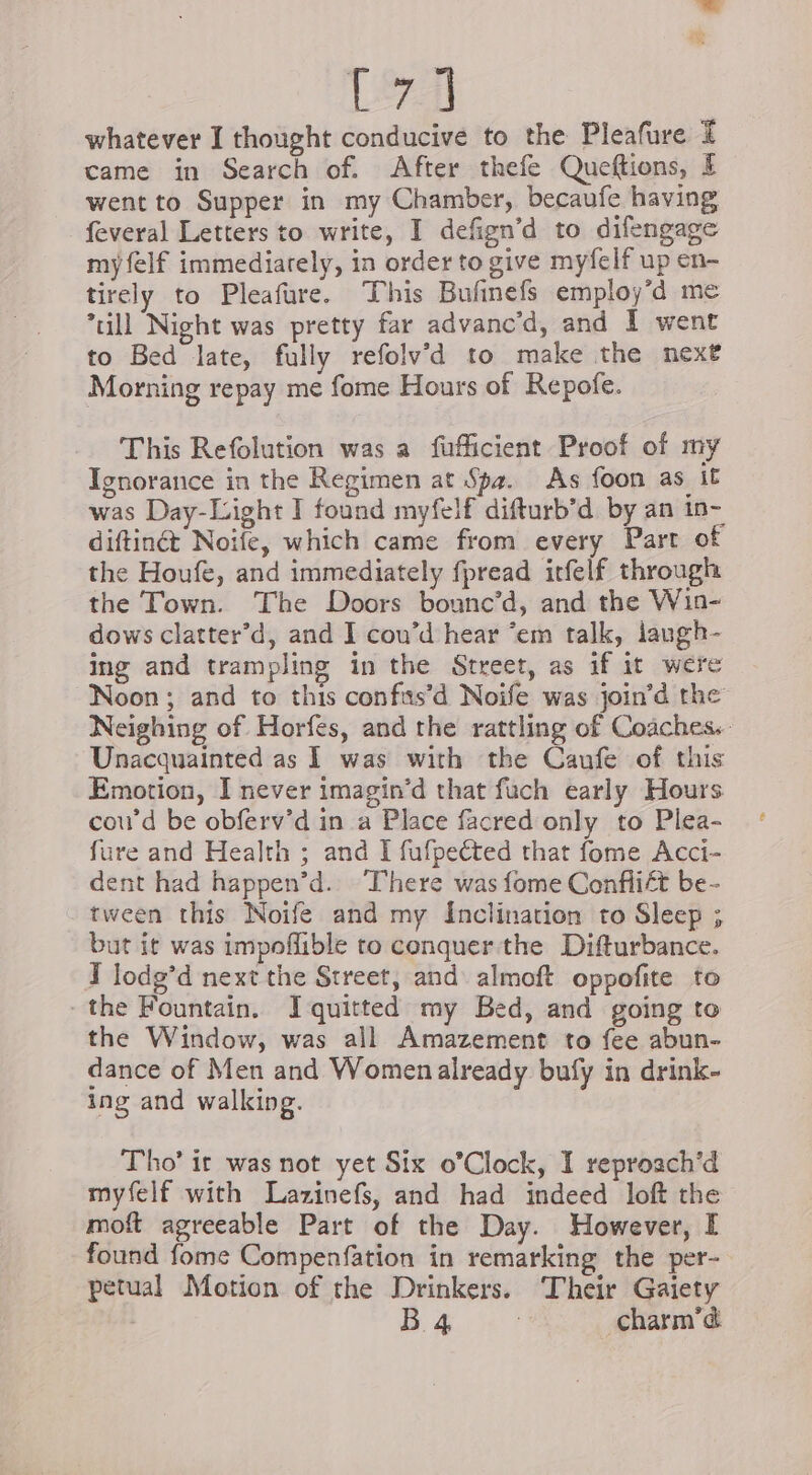 21 | whatever I thought conducive to the Pleafure I came in Search of. After thefe Queftions, § went to Supper in my Chamber, becaufe having feveral Letters to write, I defign’d to difengage my felf immediately, in order to give myfelf up en- tirely to Pleafare. This Bufinefs employ’d me till Night was pretty far advanc’d, and I went to Bed late, fully refolv’d to make the next Morning repay me fome Hours of Repofe. This Refolution was a fufficient Proof of my Ignorance in the Regimen at Spa. As foon as it was Day-Light I found myfelf difturb’d by an in- diftinét Noife, which came from every Part of the Houfe, and immediately fpread irfelf through the Town. The Doors bounc’d, and the Win- dows clatter’d, and I cou’d hear ‘em talk, langh- ing and trampling in the Street, as if it were Noon ; and to this confas’d Noife was join’d the Neighing of Horfes, and the rattling of Coaches. Unacquainted as 1 was with the Caufe of this Emotion, I never imagin’d that fuch early Hours cou’d be obferv’d in a Place facred only to Plea- fure and Health ; and I fufpeéted that fome Acci- dent had happen’d. There was fome Conflict be- tween this Noife and my Inclination to Sleep ; but it was impoffible to conquer the Difturbance. I lodg’d next the Street, and almoft oppofite to the Fountain. Iquitted my Bed, and going to the Window, was all Amazement to fee abun- dance of Men and Women already bufy in drink- ing and walking. Tho’ it was not yet Six o’Clock, I reproach’d myfelf with Lazinefs, and had indeed loft the moft agreeable Part of the Day. However, I found fome Compenfation in remarking the per- petual Motion of the Drinkers. Their Gaiety | B 4 Charm’d