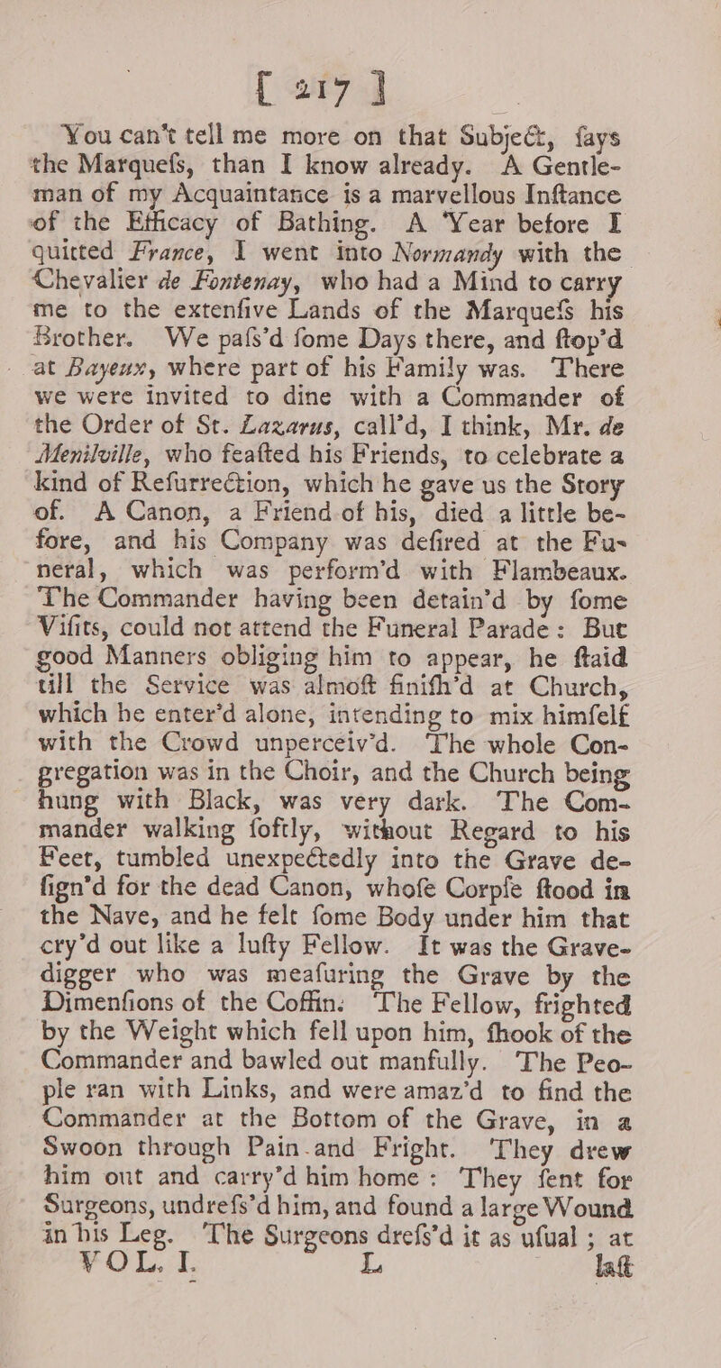 You cant tell me more on that Subjeét, fays the Marquefs, than I know already. A Gentle- man of my Acquaintance is a marvellous Inftance of the Efficacy of Bathing. A ‘Year before I quitted France, I went into Normandy with the Chevalier de Fontenay, who had a Mind to carr me to the extenfive Lands of the Marquefs his Brother. We pafs’d fome Days there, and ftop’d at Bayeux, where part of his Family was. There we were invited to dine with a Commander of the Order of St. Zazarus, call’d, I think, Mr. de Menilville, who feafted his Friends, to celebrate a kind of Refurreétion, which he gave us the Story of. A Canon, a Friendof his, died a little be- fore, and his Company was defired at the Fu- neral, which was perform’d with Flambeaux. The Commander having been detain’d by fome Vifits, could not attend the Funeral Parade: But good Manners obliging him to appear, he ftaid ull the Service was almoft finifh’d at Church, which he enter’d alone, intending to mix himfelf with the Crowd unperceiv’d. ‘The whole Con- gregation was in the Choir, and the Church being hung with Black, was very dark. The Com- mander walking foftly, without Regard to his Feet, tumbled unexpectedly into the Grave de- fign’d for the dead Canon, whofe Corpfe ftood in the Nave, and he felt fome Body under him that cry’d out like a lufty Fellow. It was the Grave- digger who was meafuring the Grave by the Dimenfions of the Coffin: ‘The Fellow, frighted by the Weight which fell upon him, fhook of the Commander and bawled out manfully. The Peo- ple ran with Links, and were amaz’d to find the Commander at the Bottom of the Grave, in a Swoon through Pain.and Fright. They drew him out and carry’d him home: They fent for Surgeons, undrefs’d him, and found a large Wound in his Leg. ‘The Surgeons drefs’d it as ufual ; at VOL, I. L