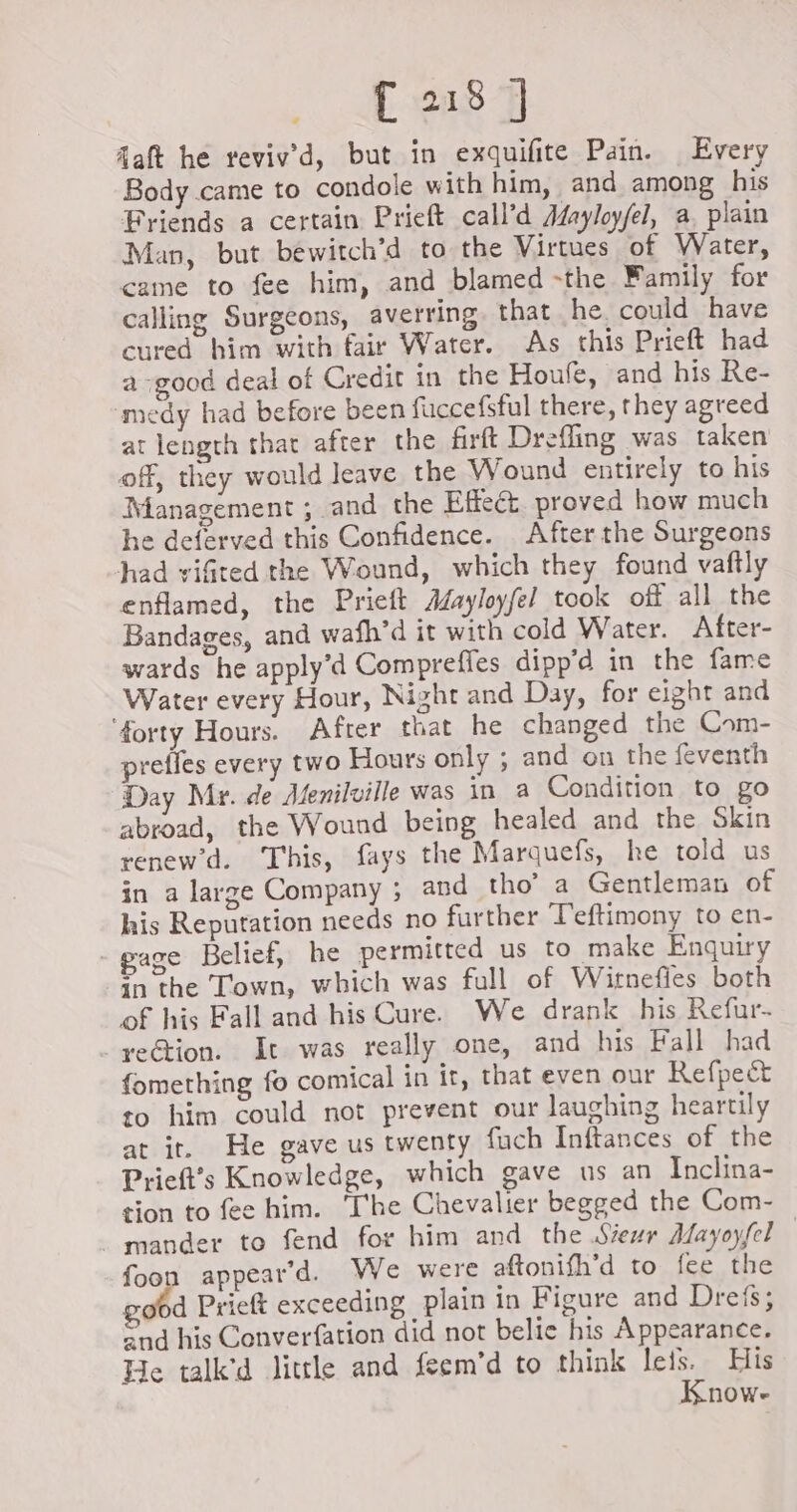 daft he reviv’d, but in exquifite Pain. Every Body came to condole with him, and among his Friends a certain Prieft call’d Afayloy/el, a, plain Man, but bewitch’d to the Virtues of Water, came to fee him, and blamed -the Family for calling Surgeons, averring that he could have cured him with fair Water. As this Prieft had a good deal of Credit in the Houfe, and his Re- medy had before been fuccefsful there, they agreed at length that after the firft Drefling was taken of, they would leave the Wound entirely to his Management ; and the Effect proved how much he deferved this Confidence. After the Surgeons had viGted the Wound, which they found vaftly enflamed, the Prieft Æayloyfel took off all the Bandages, and wafh’d it with cold Water. After- wards he apply’d Compreffes dipp’d in the fame Water every Hour, Night and Day, for eight and ‘forty Hours. After that he changed the Com- prefles every two Hours only ; and on the feventh Day Mr. de Menilville was in a Condition to go abroad, the Wound being healed and the Skin renew’d. This, fays the Marquefs, he told us in a large Company ; and tho’ a Gentleman of his Reputation needs no further Teftimony to en- -gage Belief, he permitted us to make Enquiry in the Town, which was full of Witnefies both of his Fall and his Cure. We drank his Refur- rection. It was really one, and his Fall had fomething fo comical in it, that even our Refpect to him could not prevent our laughing heartily at ir. He gave us twenty fuch Inftances of the Prieft’s Knowledge, which gave us an Inclina- tion to fee him. The Chevalier begged the Com- . mander to fend for him and the Sieur Aayoyfel appear'd. We were aftonifh’d to fee the d Prieft exceeding plain in Figure and Dreis; and his Converfation did not belie his Appearance. He talk'd little and feem’d to think leis. His Know- foo bad