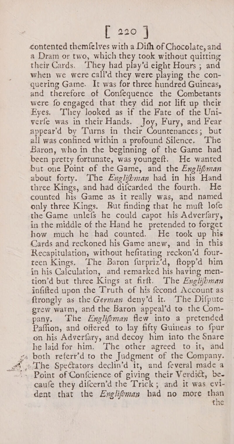 [22071 contented themfelves with a Difh of Chocolate, and a Dram or two, which they took without quitting their Cards. They had play’d eight Hours ; and when we were call’d they were playing the con- quering Game. It was for three hundred Guineas, and therefore of Confequence the Combetants were fo engaged that they did not lift up their Eyes. They looked as if the Fate of the Uni- verfe was in their Hands. Joy, Fury, and Fear appeard by Turns in their Countenances; but all was confined within a profound Silence. The Baron, who in the beginning of the Game had been pretty fortunate, was youngeft. He wanted but one Point of the Game, and the Englifiman about forty. The Englifbman had in his Hand three Kings, and had difcarded the fourth. He counted his Game as it really was, and named only three Kings. But finding that he muft lofe the Game unlefs he could capot his Adverfary, in the middle of the Hand he pretended to forget how much he had counted. He took up his Cards and reckoned his Game anew, and in this Recapitulation, without hefitating reckon’d four- teen Kings. ‘The Baron furpriz’d, ftopp’d him in his Calculation, and remarked his having men- tion’d but three Kings at firft. The Englifbman infifted upon the Truth of his fecond Account as ftrongly as the German deny’d it. The Difpute grew warm, and the Baron appeal’d to the Com- pany. The Enclihman flew into a pretended Paflion, and offered to lay fifty Guineas to fpur on his Adverfary, and decoy him into the Snare he laid for him. The other agreed to it, and caufe they difcern’d the Trick; and it was evi- dent that the ÆEnglifbman had no more ae the