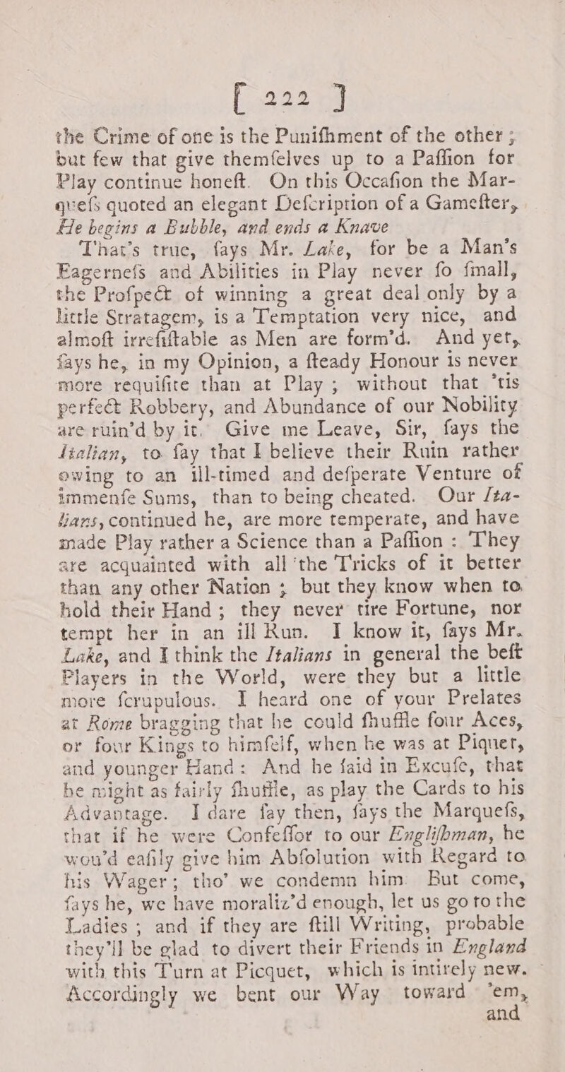 (322 na the Crime of one is the Punifhment of the other ; but few that give themfelves up to a Paffion for Play continue honeft. On this Occafion the Mar- quefs quoted an elegant Defcription of a Gamefter, He begins a Bubble, and ends a Knave That’s truc, fays Mr. Lake, for be a Man's Eagernefs and Abilities in Play never fo fmall, the Profpeét of winning a great deal only by a little Stratagem, is a Temptation very nice, and almoft irrefiftable as Men are form’d. And yet, fays he, in my Opinion, a fteady Honour is never more requifite than at Play ; without that ‘tis perfeé&amp;t Robbery, and Abundance of our Nobility are ruin’d by it. Give me Leave, Sir, fays the lialian, to fay that I believe their Ruin rather owing to an ill-timed and defperate Venture of immenfe Sums, than to being cheated. Our /ta- “ans, continued he, are more temperate, and have made Play rather a Science than a Paflion : They are acquainted with all'the Tricks of it better than any other Nation ; but they know when to hold their Hand; they never tire Fortune, nor tempt her in an ill Run. I know it, fays Mr. Lake, and I think the /talians in general the beft Players in the World, were they but a little more fcrupulous. I heard one of your Prelates at Rome bragging that he could fhuffle four Aces, or four Kings to himfelf, when he was at Piquer, and younger Hand: And he faid in Excufe, that he might as fairly fhutfle, as play the Cards to his Advantage. I dare fay then, fays the Marquefs, that if he were Confeffor to our Englilbman, he wou'd eafily give him Abfolution with Regard to his Wager; tho’ we condemn him But come, fays he, we have moraliz’d enough, let us go to the Ladies ; and if they are ftill Writing, probable they'll be glad to divert their Friends in England with this Turn at Picquet, which is intirely new. ~ Accordingly we bent our Way toward Sat an.