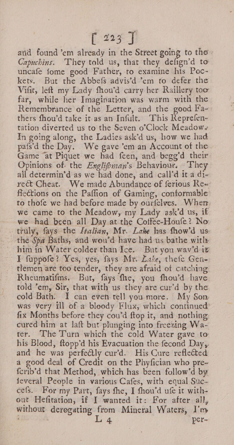 [213] aiid found ‘em already in the Street going to the. Capuchins. They told us, that they defign’d to uncafe fome good Father, to examine his Poc- kets. But the Abbefs advis’d ‘em to defer the Vifit, left my Lady fhou’d carry her Raillery too far, while her Imagination was warm with the Remembrance of the Letter, and the good Fa~ thers fhou’d take it as an Infuit. This Reprefen- tation diverted us to the Seven o’Clock Meadows In going along, the Ladies ask’d us, how we had pafs’d the Day. We gave ‘em an Account of the Game “at Piquet we had feen, and begg’d their Opinions of. the Ærglifimans Behaviour, They all determin’d as we had done, and call’d it a di- rect Cheat. We made Abundance of ferious Re- fieétions on the Paffion of Gaming, conformable: to thofe we had before made by ourfelves. Wher we came to the Meadow, my Lady ask'd us, if we had been all Day at the Coffee-Houfe? No truly, fays the Jralian, Mr. Lake has fhow'd us: the Spa Baths, and wou’d have had us bathe with him in Water colder than Ice. But you wav'd it I fuppofe? Yes, yes, fays Mr. Lake, thefe Gen- tlemen are too tender, they are afraid of catching Rheumatifms. But, fays fhe, you fhou’d have told ’em, Sir, that with us they are cur’d by the cold Bath. I can even tell you more. My Son was very Ill of a bloody Flux, which continued: fix Months before they cou’d ftop it, and nothing cured him at laft but plunging into freezing Wa- ter. The Turn which the cold Water gave to his Blood, ftopp’d his Evacuation the fecond Day, and he was perfectly cur’d. His Cure refleted | a good deal of Credit on the Phyfician who pre- fcrib’d that Method, which has been follow’d by ieveral People in various Cafes, with equal Suc- cefs. For my Part, fays fhe, I fhou’d ufe it with- out Hefitation, if I wanted it: For after all, without deregating from Mineral Waters, I’m , L 4. per-
