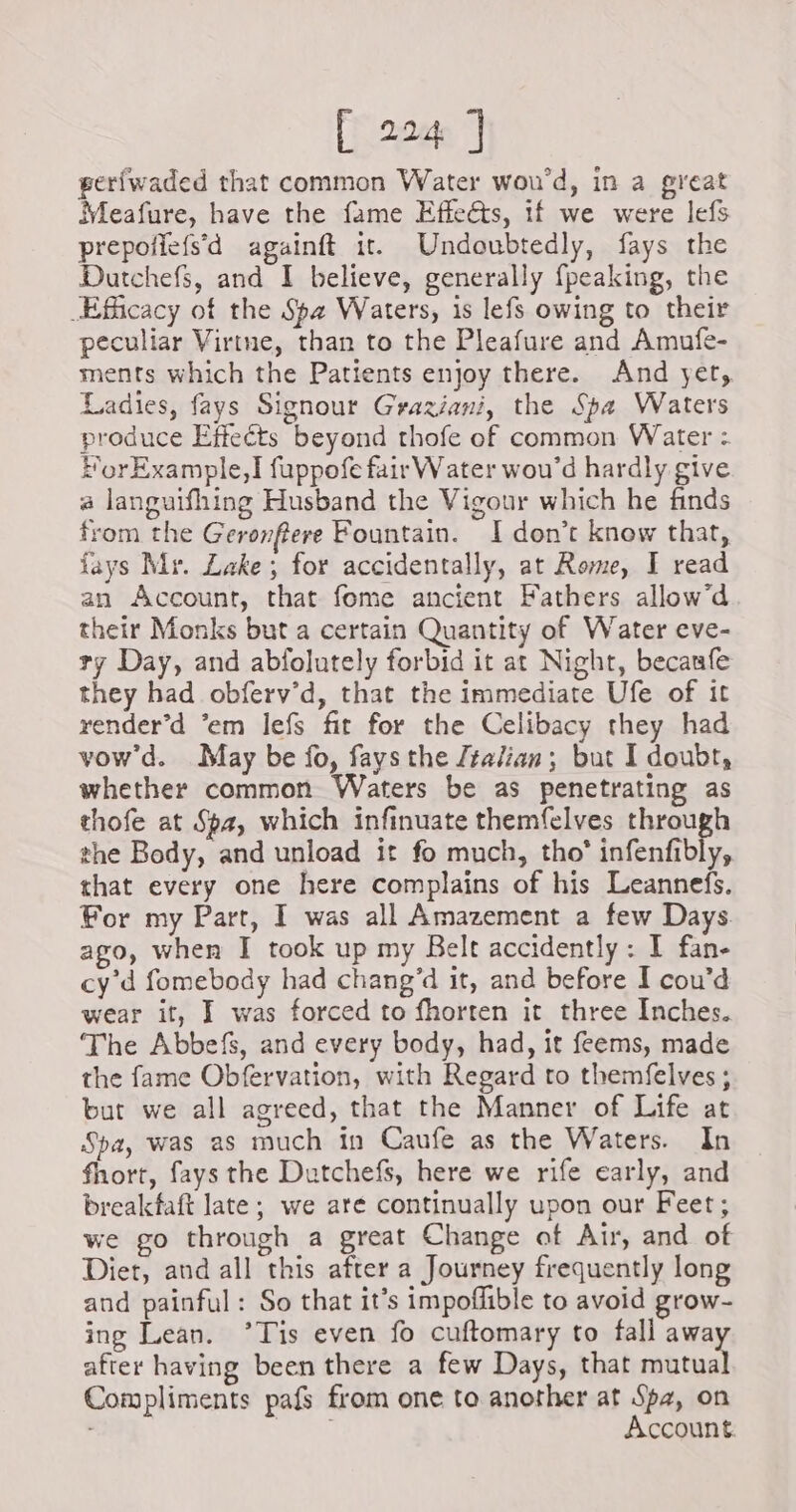gerfwaded that common Water wou’d, in a great Meafure, have the fame Effe@s, if we were lefs prepoilefs’d againft it. Undoubtedly, fays the Dutchefs, and I believe, generally fpeaking, the Efficacy of the Spa Waters, is lefs owing to their peculiar Virtne, than to the Pleafure and Amufe- ments which the Patients enjoy there. And yet, Ladies, fays Signour Graziani, the Spa Waters produce Effeéts beyond thofe of common Water : ForExample,Ï fuppofe fair Water wou’d hardly give a languifhing Husband the Vigour which he finds from the Geronfiere Fountain. I don’t know that, fays Mr. Lake; for accidentally, at Rome, I read an Account, that fome ancient Fathers allow’d their Monks but a certain Quantity of Water eve- ty Day, and abfolutely forbid it at Night, becanfe they had obferv’d, that the immediate Ufe of it render’d ‘em lefs fit for the Celibacy they had vow'd. May be fo, fays the Jtalian; but I doubt, whether common Waters be as penetrating as thofe at Spa, which infinuate themfelves through the Body, and unload it fo much, tho* infenfibly, that every one here complains of his Leannefs. For my Part, I was all Amazement a few Days ago, when I took up my Belt accidently: I fan- cy’d fomebody had chang’d it, and before I cou’d wear it, I was forced to fhorten it three Inches. The Abbefs, and every body, had, it feems, made the fame Obfervation, with Regard to themfelves ; but we all agreed, that the Manner of Life at Spa, was as much in Caufe as the Waters. In fhort, fays the Dutchefs, here we rife early, and breakfaft late; we are continually upon our Feet; we go through a great Change of Air, and of Diet, and all this after a Journey frequently long and painful: So that it’s impoflible to avoid grow- ing Lean. ’Tis even fo cuftomary to fall away after having been there a few Days, that mutual Compliments pafs from one to another at Spa, on ios Account.
