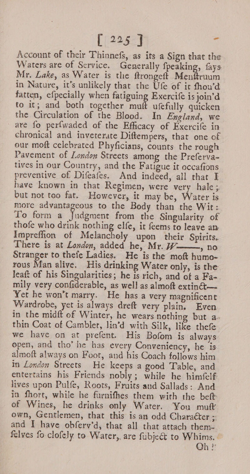 Account of their Thinnefs, as its a Sign that the Waters are of Service. Generally fpeaking, fays Mr. Lake, as Water is the ftrongeft Menfruum in Nature, it’s unlikely that the Ufe of it fhou’d fatten, efpecially when fatiguing Exercife is join’d to it; and both together muft ufefully quicken the Circulation of the Blood. In England, we chronical and inveterate Diftempers, that one of our moft celebrated Phyficians, counts the rough Pavement of London Streets among the Preferva- tives in our Country, and the Fatigue it occafions preventive of Difeafes. And indeed, all that I have known in that Regimen, were very hale ; but not too fat. However, it may be, Water is more advantageous to the Body than the Wit: To form a Judgment from the Singularity of thofe who drink nothing elfe, it feems to leave an Impreffion of Melancholy upon their Spirits. There is at London, added he, Mr. 77- » no Stranger to thefe Ladies. He is the moft humo- rous Man alive. His drinking Water only, is the leaft of his Singularities; he is rich, and ot a Fa- mily very confiderable, as well as almoft extinét— Yet he won’t marry. He has a very magnificent Wardrobe, yet is always dreft very plain. Even in the midft of Winter, he wears nothing but a. thin Coat of Camblet, lin’d with Silk, like thefe we have on at prefent. His Bofom is always open, and tho’ he has every Conveniency, he is almoft always on Foot, and his Coach follows him in London Streets He keeps a good Table, and entertains his Friends nobly; while he himfelf lives upon Pulfe, Roots, Fruits and Sallads: And in fhort, while he furnithes them with the beft of Wines, he drinks only Water. You muft own, Gentlemen, that this is an odd Character &gt; and I have obferv’d, that all that attach them- felves fo clofely to Water, are fubject to Whims. Oh!