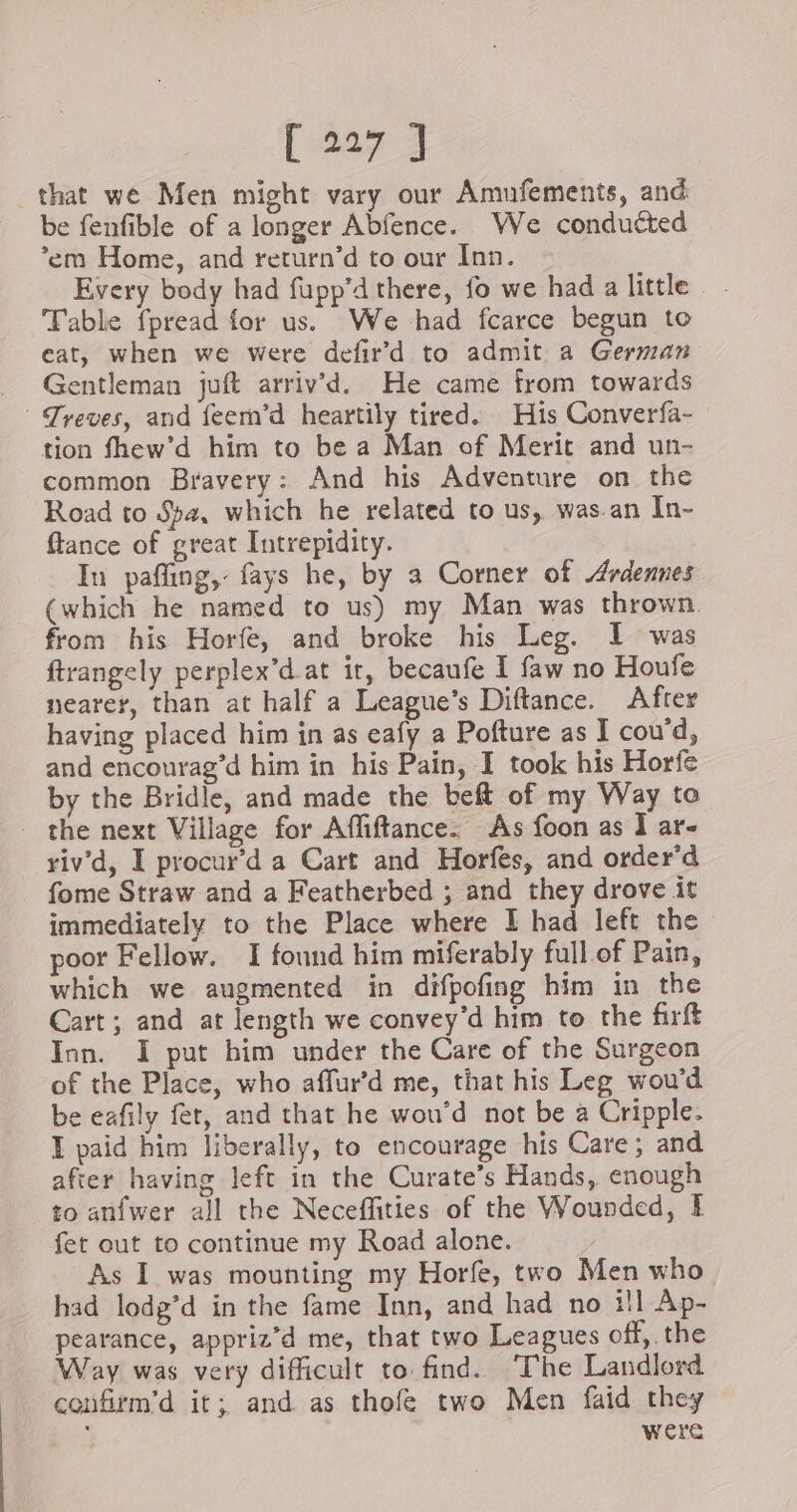 that we Men might vary our Amufements, and be fenfible of a longer Abfence. We conducted ’em Home, and return’d to our Inn. Every body had fupp’d there, fo we had a little Table fpread for us. We had fcarce begun to eat, when we were defir’d to admit a German Gentleman juft arriv’d. He came from towards © Treves, and feern’d heartily tired. His Converfa- tion fhew’d him to be a Man of Merit and un- common Bravery: And his Adventure on the Road to Spa, which he related to us, was.an In- flance of great Intrepidity. In pafling, fays he, by a Corner of Ardennes (which he named to us) my Man was thrown. from his Horfe, and broke his Leg. I was ftrangely perplex’d.at ir, becaufe I faw no Houfe nearer, than at half a League’s Diftance. After having placed him in as eafy a Pofture as I cou’d, and encourag’d him in his Pain, I took his Horfe by the Bridle, and made the beft of my Way to the next Village for Affiftance: As foon as I ar- riv'd, I procur’d a Cart and Horfes, and order’d fome Straw and a Featherbed ; and they drove it immediately to the Place where I had left the poor Fellow. I found him miferably full of Pain, which we augmented in difpofing him in the Cart; and at length we convey’d him to the firft Inn. I put him under the Care of the Surgeon of the Place, who affur’d me, that his Leg wou’d be eafily fet, and that he wou’d not be a Cripple. I paid him liberally, to encourage his Care; and after having left in the Curate’s Hands, enough to anfwer all the Neceffities of the Wounded, I fet out to continue my Road alone. As I was mounting my Horfe, two Men who had lodg’d in the fame Inn, and had no ill Ap- pearance, appriz’d me, that two Leagues off, the Way was very difficult to find. The Landlord confirm’d it; and as thofe two Men faid they ; were