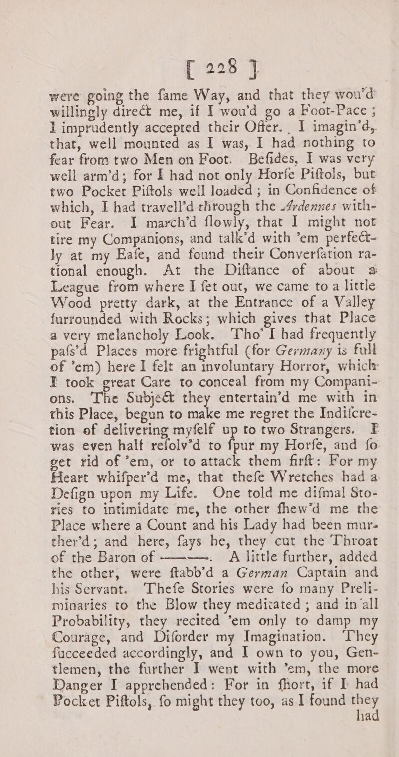were going the fame Way, and that they wou’d willingly direct me, if I wou’d go a Foot-Pace ; I imprudently accepted their Offer. _ I imagin’d, that, well mounted as I was, I had nothing to fear from two Men on Foot. Befides, I was very well arm’d; for I had not only Horfe Piftols, but two Pocket Piftols well loaded ; in Confidence of which, I had travell’d through the 4rdennes with- out Fear. I march’d flowly, that I might not tire my Companions, and talk’d with em perfect- ly at my Eafe, and found their Converfation ra- tional enough. At the Diftance of about a League from where I fet out, we came to a little Wood pretty dark, at the Entrance of a Valley furrounded with Rocks; which gives that Place a very melancholy Look. Tho’ I had frequently pafs’'d Places more frightful (for Germany is full of ’em) here I felt an involuntary Horror, which: I took great Care to conceal from my Compani- ons. The Subjeét they entertain’d me with in this Place, begun to make me regret the Indifcre- tion of delivering myfelf up to two Strangers. F was even halt refolv’d to fpur my Horfe, and fo get rid of ’em, or to attack them firft: For my Heart whifper’d me, that thefe Wretches had a Defign upon my Life. One told me difmal Sto- ries to intimidate me, the other fhew’d me the Place where a Count and his Lady had been mur- ther’d; and here, fays he, they cut the Throat of the Baron of ————. A little further, added the other, were ftabb’d a German Captain and his Servant. Thefe Stories were fo many Preli- minaries to the Blow they mediiated ; and in all Probability, they recited ‘em only to damp my Courage, and Diforder my Imagination. ‘They fucceeded accordingly, and I own to you, Gen- tlemen, the further I went with ’em, the more Danger I apprehended: For in fhort, if I: had Pocket Piftols, fo might they too, as I found 1a