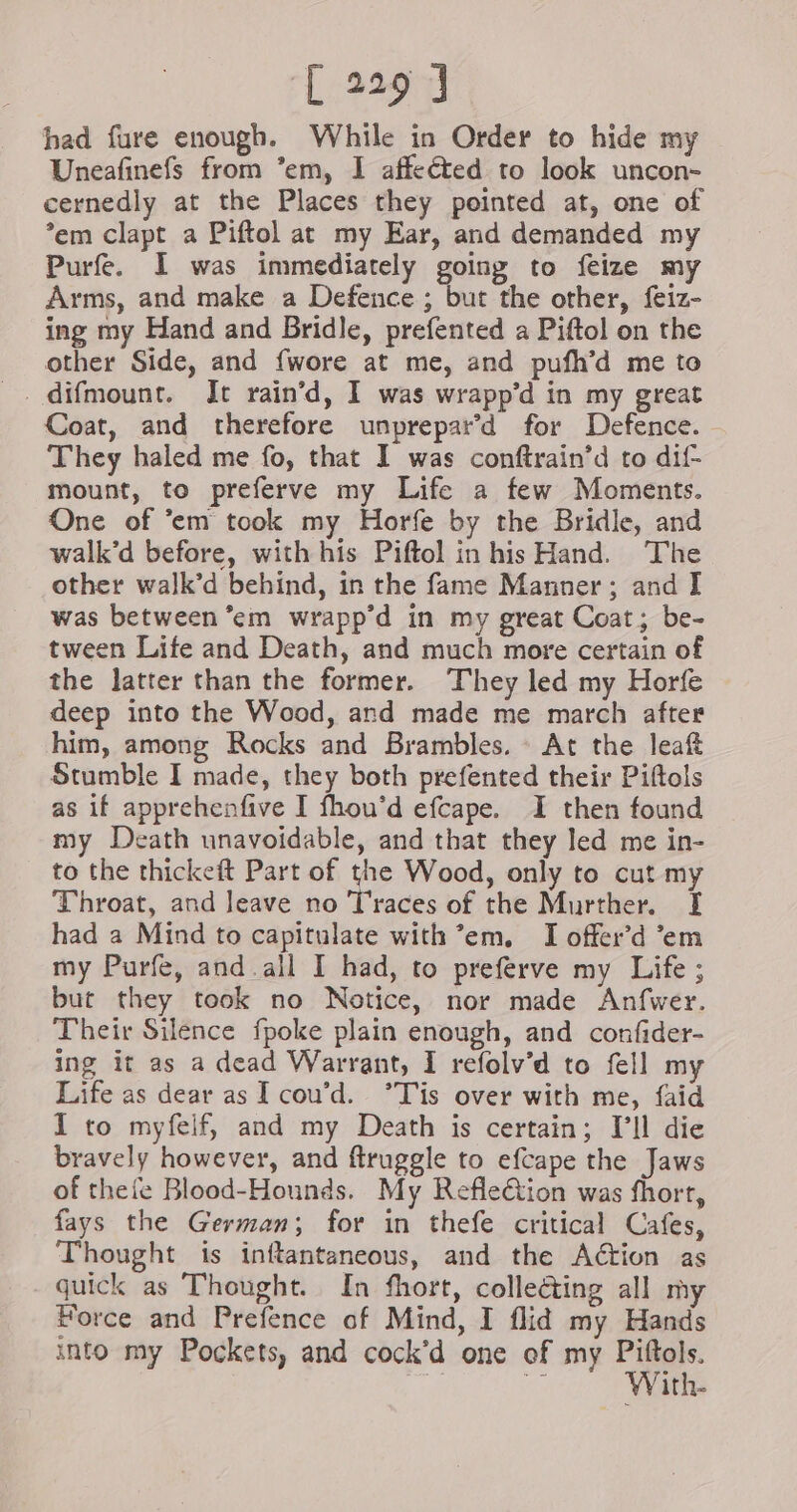 had fure enough. While in Order to hide my Uneafinefs from ’em, I affeéted to look uncon- cernedly at the Places they pointed at, one of *em clapt a Piftol at my Ear, and demanded my Purfe. I was immediately going to feize my Arms, and make a Defence ; but the other, feiz- ing my Hand and Bridle, prefented a Piftol on the other Side, and {wore at me, and pufh’d me to Coat, and therefore unprepard for Defence. They haled me fo, that I was conftrain’d to dif- mount, to preferve my Life a few Moments. One of ’em took my Horfe by the Bridle, and walk’d before, with his Piftol in his Hand. The other walk’d behind, in the fame Manner; and I was between ’em wrapp’d in my great Coat; be- tween Life and Death, and much more certain of the latter than the former. They led my Horfe deep into the Wood, and made me march after him, among Rocks and Brambles. At the leaf Stumble I made, they both prefented their Piftols as if apprehenfive I fhou’d efcape. I then found my Death unavoidable, and that they led me in- to the thickeft Part of the Wood, only to cut my Throat, and leave no Traces of the Murther. [I had a Mind to capitulate with ’em. I offer’d ‘em my Purfe, and.all I had, to preferve my Life ; but they took no Notice, nor made Anfwer. Their Silence fpoke plain enough, and confider- ing it as a dead Warrant, I refolv’d to fell my Life as dear as I cou’d. °Tis over with me, faid I to myfeif, and my Death is certain; [’Il die bravely however, and ftruggle to efcape the Jaws of thefe Blood-Hounds. My Refleétion was fhort, fays the German; for in thefe critical Cafes, Thought is inftantaneous, and the Action as quick as Thought. In fhort, collecting all my Force and Prefence of Mind, I flid my Hands into my Pockets, and cock’d one of my ei He iG With-