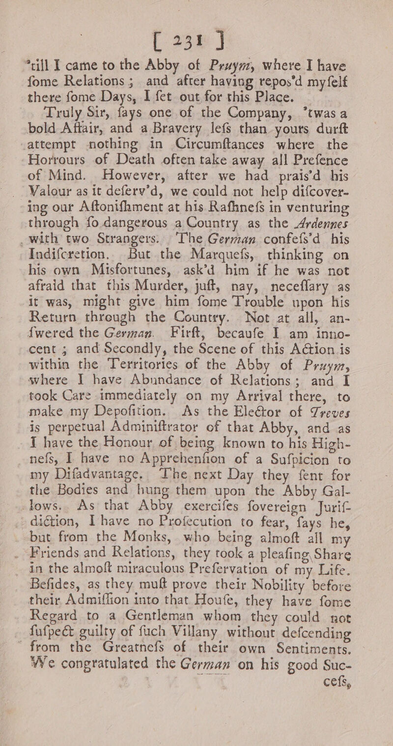| 238 | *rill I came to the Abby of Pruym, where I have fome Relations ; and after having repos’d myfelf there fome Days, I fet out for this Place. Truly Sir, fays one of the Company, *twasa bold Aftair, and a Bravery lefs than yours durft attempt nothing in Circumftances where the Horrours of Death often take away all Prefence of Mind. However, after we had prais’d his Valour as it deferv’d, we could not help difcover- ing our Aftonifhment at his Rafhnefs in venturing through fo dangerous a Country as the Ardennes . with two Strangers. The German. confefs’d his Indifcretion, But the Marquefs, thinking on his own Misfortunes, ask’d him if he was not afraid that this Murder, juft, nay, neceflary as it was, might give him fome Trouble upon his Return through the Country. Not at all, an- fwered the German. Firft, becaufe I am inno- cent ; and Secondly, the Scene of this Aétion is within the Territories of the Abby of Pruym, where I have Abundance of Relations; and I took Care immediately on my Arrival there, to make my Depofition. As the Eleétor of Treves is perpetual Adminiftrator of that Abby, and as T have the Honour of being known to his High- nefs, I have no Apprehenfion of a Sufpicion to my Difadvantage, The next Day they fent for . the Bodies and hung them upon the Abby Gal- -lows.. As that Abby exercifes fovereign Jurif- diction, Ihave no Profecution to fear, fays he, but from the Monks, who being almoft all m - Friends and Relations, they took a pleafing Share in the almoft miraculous Prefervation of my Life. Befides, as they muft prove their Nobility before their Admiffion into that Houfe, they have fome Regard to a Gentleman whom they could not fufpeét guilty of fuch Villany without defcending from the Greatnefs of their own Sentiments. We congratulated the German on his good Suc- cefs,