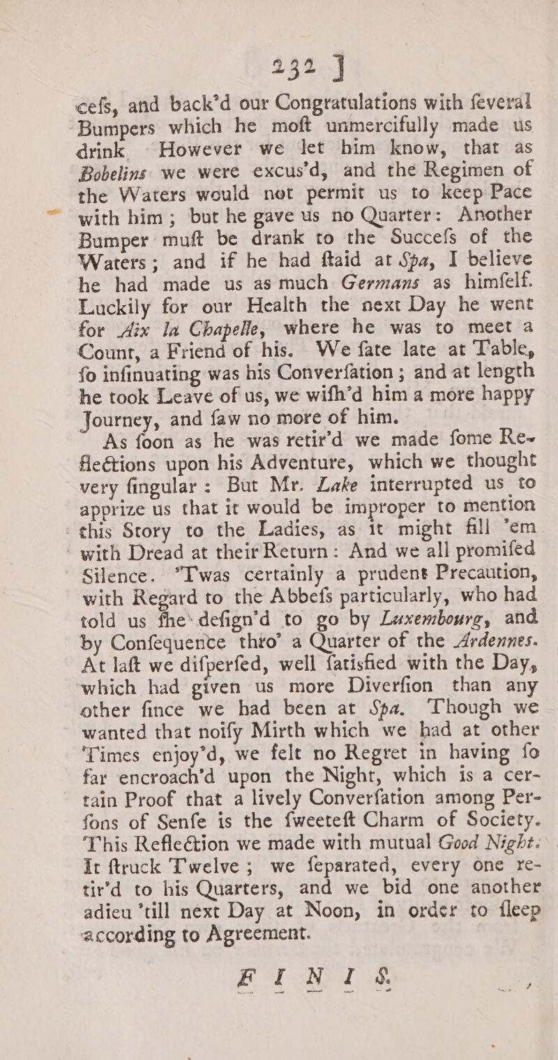 cefs, and back’d our Congratulations with feveral Bumpers which he moft unmercifully made us drink However we let him know, that as Bobelins we were excus’d, and the Regimen of the Waters would not permit us to keep Pace with him; but he gave us no Quarter: Another Bumper muft be drank to the Succefs of the Waters; and if he had ftaid at Spa, I believe he had made us as much Germans as himfelf. Luckily for our Health the next Day he went for Aix la Chapelle, where he was to meet a Count, a Friend of his. We fate late at Table, fo infinuating was his Converfation ; and at length he took Leave of us, we wifh’d him a more happy Journey, and faw no more of him. As foon as he was retir’d we made fome Re~ fleétions upon his Adventure, which we thought very fingular : But Mr. Lake interrupted us to apprize us that it would be improper to mention this Story to the Ladies, as it might fill ‘em - with Dread at their Return: And we all promifed Silence. “Iwas certainly a prudent Precaution, with Regard to the Abbefs particularly, who had told us fhe’ defign’d to go by Luxembourg, and by Confequence thro’ a Quarter of the Ardennes. At laft we difperfed, well {atisfied with the Day, ‘which had given us more Diverfion than any other fince we had been at Spa. Though we wanted that noify Mirth which we had at other ‘Times enjoy’d, we felt no Regret in having fo far encroach’d upon the Night, which is a cer- tain Proof that a lively Converfation among Per- fons of Senfe is the fweeteft Charm of Society. This Refle&amp;tion we made with mutual Good Night. It ftruck Twelve ; we feparated, every one re- tir’d to his Quarters, and we bid one another adieu ‘till next Day at Noon, in order to fleep according to Agreement. FINIS