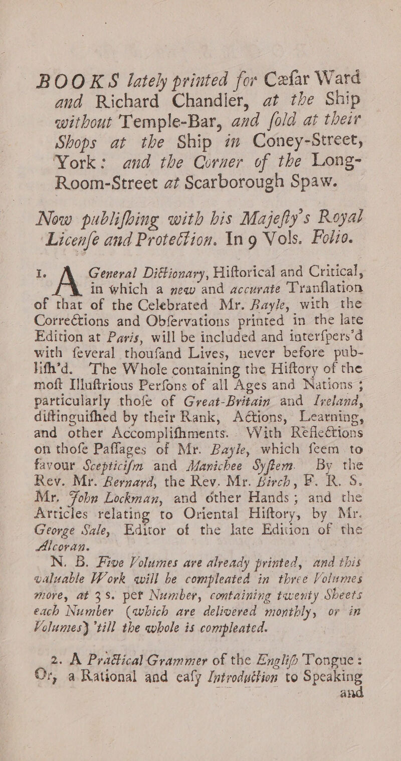 BOOKS lately printed for Cæfar Ward and Richard Chandler, at the Ship without Temple-Bar, and fold at their Shops at the Ship im Coney-Street, York: and the Corner of the Long- Room-Street at Scarborough Spaw. | Now publifbing with bis Majefty’s Royal Licenfe and Protection. Ing Vols. Folio. I. A General Diétionary, Hiftorical and Critical, in which a mew and accurate T'ranflation of that of the Celebrated Mr. Bayle, with the Corrections and Obfervations printed in the late Edition at Paris, will be included and interfpers’d with feveral thoufand Lives, never before pub- lifh’d. ‘The Whole containing the Hiftory of the moft Illuftrious Perfons of all Ages and Nations ; particularly thofe of Great-Britain and Ireland, diftinguifhed by their Rank, Adtions, Learning, and other Accomplifhments. With Reflections on thofe Paffages of Mr. Bayle, which feem to favour Scepticifm and Manichee Syflem By the Rev. Mr. Bernard, the Rev. Mr. Birch, F. R. S. Mr. Tobn Lockman, and éther Hands; and the Articles relating to Oriental Hiftory, by Mr. George Sale, Editor of the late Edition of the Alcovan. N. B. Five Volumes are already printed, and this valuable Work will be compleated in three Volumes more, at 3s. pet Number, containing twenty Sheets each Number (which ave delivered monthly, or in Volumes) ‘till the whole is compleated. 2. A Pra&amp;ical Grammer of the Englip Tongue : Or, a Rational and ealy Introduction to Speaking | at