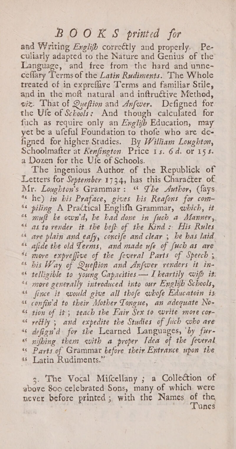 BOOKS printed for and Writing Englifh correétly and properly. Pe- culiarly adapted to the Nature and Genius of the Language, and free from the hard and unne- ceffary ‘Terms of the Latin Rudiments. The Whole treated of in expreflive Terms and familiar Stile, and in the moft natural and inftruétive Method, viz. That of Queftion and Anfwer. Defigned for. the Ufe of Schools: And though calculated for fuch as require only an Engli/b Education, may yet be a ufeful Foundation to thofe who are de- figned for higher Studies. By William Loughton, Schoolmafter at Kenfington. Price 15. 6d. or 155. a Dozen for the Ufe of Schools. The ingenious Author. of the Republick of Letters for September 1734, has this Character of Mr. Loughton’s Grammar: « The Author, (fays ‘€ he) in his Praface, gives his Reafons for com- ‘* piling A Practical Englifh Grammar, which, it ‘6 minft be own'd, be bad done in fuch a Manner,, % as to vender it the beft of the Kind : His Rules ‘are plain and eafy, concife and clear ; he bas laid “s afide the old Terms, and made ufe of {uch as are “ more expreffive of the feveral Parts of Speech ; “ bis Way of Queftion and Anfwer renders it in- ‘© telligible to young Capacities — I heartily wih it. SC move generally introduced into our Englib Schools, “6 fince it would give all thofe whofe Educatoin is, “ confin'd to their Mother Tongue, an adequate No- Ge tion of it; teach the Fair Sex 10 write more cor- “ yetly ; and expedite the Studies of Juch who are _ 8 defign’d for the Learned Languages, ‘by fur- “ nifbing them avith a proper Idea of the feveral “« Parts of Grammar before their Entrance upon the 86 Latin Rudiments.” 3. The Vocal Mifcellany ; a Collection of above 800 celebrated Sons, many of which were never before printed ;, with the Names the | ; unes