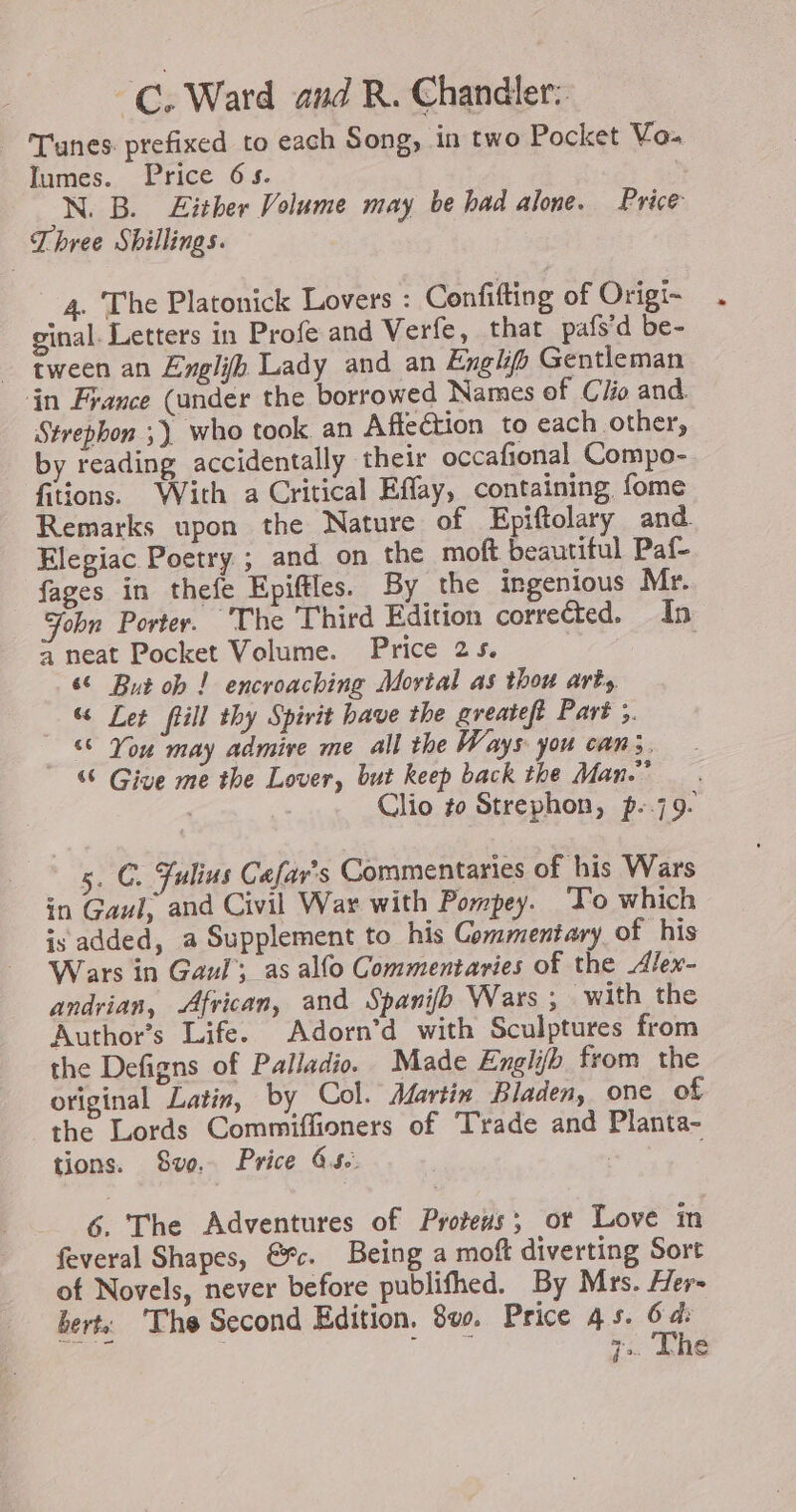 -C. Ward and R. Chandler: | Tunes prefixed to each Song, in two Pocket Vo. Iumes. Price 6s. N. B. Either Volume may be had alone. Price Three Shillings. 4. The Platonick Lovers : Confifting of Origi- ginal. Letters in Profe and Verfe, that pafs’d be- tween an Englifh Lady and an Engh Gentleman in France (under the borrowed Names of Clio and. Strephon ;) who took an Affection to each other, by reading accidentally their occafional Compo- fitions. With a Critical Effay, containing fome Remarks upon the Nature of Epiftolary and. Elegiac Poetry ; and on the moft beautiful Paf- fages in thefe Epiftles. By the ingenious Mr. Fobn Porter. The Third Edition corrected. In a neat Pocket Volume. Price 25. | 60 But ob ! encroaching Mortal as thou art, &amp; Let fHill thy Spirit have the greateft Part 3. “© You may admire me all the Ways you can3. &amp; Give me the Lover, but keep back the Man.” | Clio to Strephon, p-.79- 5. C. Julius Cafar's Commentaries of his Wars in Gaul, and Civil War with Pompey. To which is added, a Supplement to his Commentary of his Wars in Gaul’; as alfo Commentaries of the Alex- andrian, African, and Spanifb Wars ; with the Author’s Life. Adorn’d with Sculptures from the Defigns of Palladio. Made Englifh from the original Latin, by Col. Martin Bladen, one of the Lords Commiffioners of Trade and Planta- tions. Swo. Price 4s. | , 6. The Adventures of Proteus, ot Love in feveral Shapes, &amp;%c. Being a moft diverting Sort of Novels, never before publifhed. By Mrs. Her- bert, ‘The Second Edition, 8vo. Price 4s. 64: | OU 7. Lhe