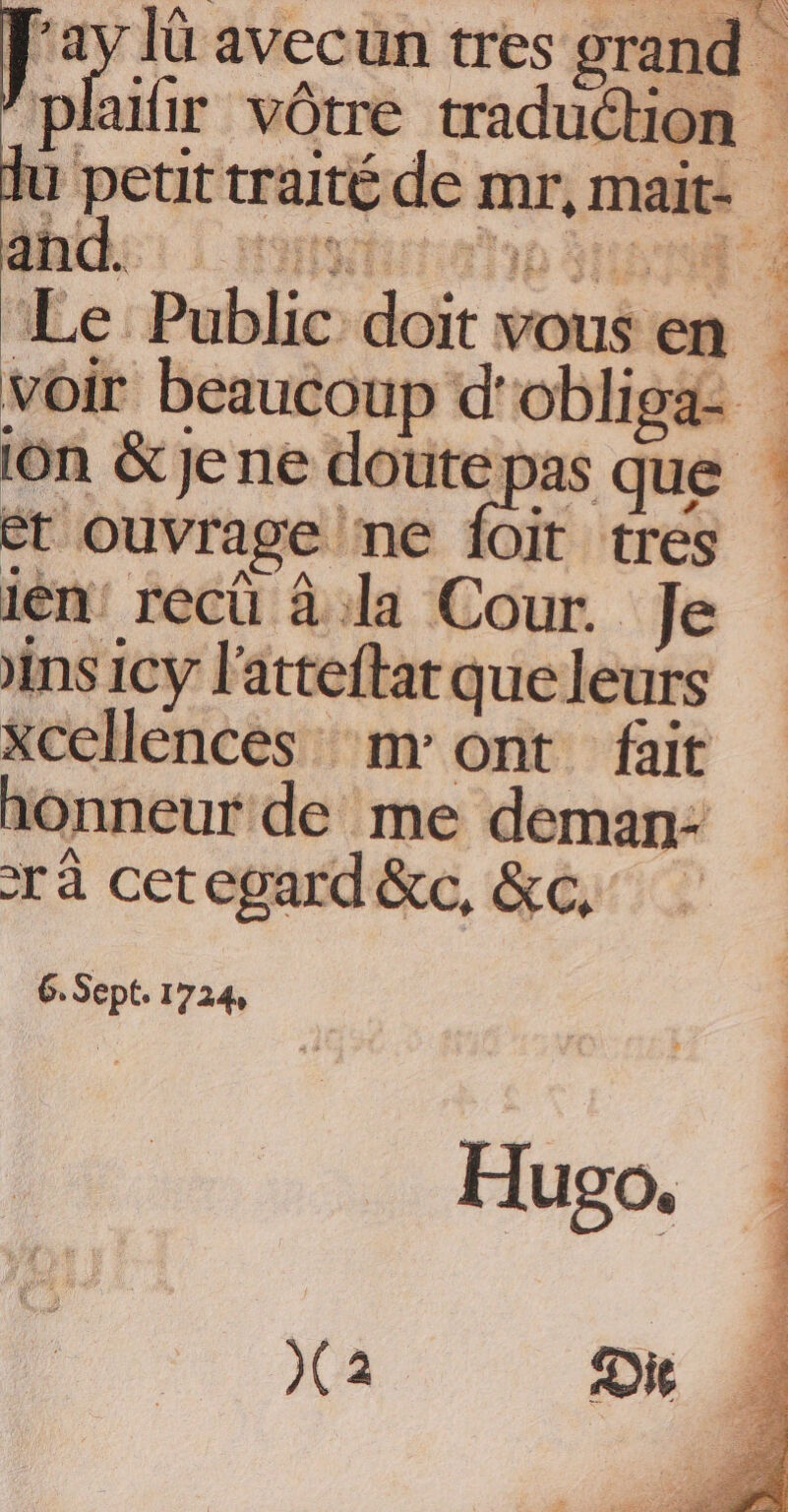 Le Public doit vous er voir beaucoup d' obliga- ion &amp; je ne doute pas que et Ouvrage ne ſoit tres ien recü à la Cour. Je ins icy latteſtat que leurs xcellences mont fait honneur de me deman- ra cet egard &amp;c. &amp;c 6. Sept. 1724. Hugo.