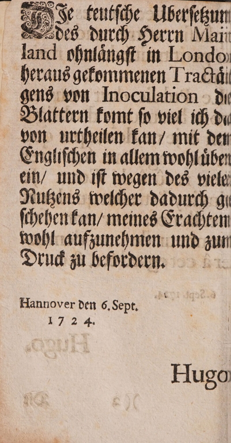 Fe teutſche Uberſetzun r gens von Inoculation di Blattern komt fo viel ich da von urtheilen kan / mit den Engliſchen in allem wohl uͤben ein / und iſt wegen des viele Nutzens welcher dadurch gi ſchehen kan / meines Erachten wohl aufzunehmen und zun Druck zu befordern. Hannover den 6. Sept. &lt; 1724. Hugo