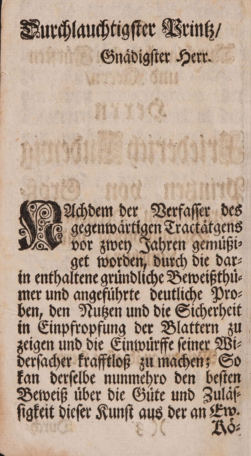 VDurchlauchtigſter Printz / Gnaͤdigſter Herr. vor zwey Jahren gemuͤßi⸗ get worden, durch die dar⸗ in enthaltene gruͤndliche Beweißthu⸗ mer und angefuͤhrte deutliche Pro⸗ ben, den Nutzen und die Sicherheit in Einpfropfung der Blattern zu zeigen und die Einwürffe feiner Wi⸗ derſacher krafftloß zu machen; So kan derſelbe nunmehro den beſten Beweiß über die Gute und Zulaͤſ⸗ gegenwärtigen Tractatgens