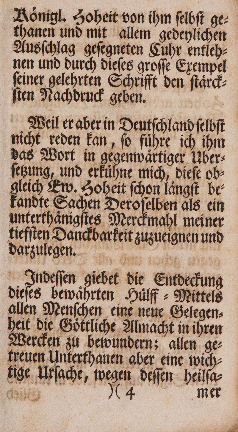 Koͤnigl. Hoheit von ihm ſelbſt ge: thanen und mit allem gedeylichen Ausſchlag geſegneten Cuhr entleh⸗ nen und durch dieſes groſſe Exempel ſeiner gelehrten Schrifft den ſtaͤrck⸗ ſten Nachdruck geben. Weil er aber in Deutſchland ſelbſt nicht reden kan, ſo führe ich ihm das Wort in gegenwaͤrtiger Uber: ſetzung, und erfühne mich, dieſe ob⸗ gleich Ew. Soheit (hon laͤngſt be⸗ kandte Sachen Deroſelben als ein unterthaͤnigſtes Merckmahl meiner tiefſten Danckbarkeit zuzueignen und darzulegen. e Indeſſen giebet die Entdeckung dieſes bewährten Huͤlff⸗ Mittels allen Menſchen eine neue Gelegen⸗ heit die Goͤttliche Almacht in ihren Wercken zu bewundern; allen ge⸗ treuen Unterthanen aber eine wich⸗ tige Urſache, wegen deſſen heilſa⸗