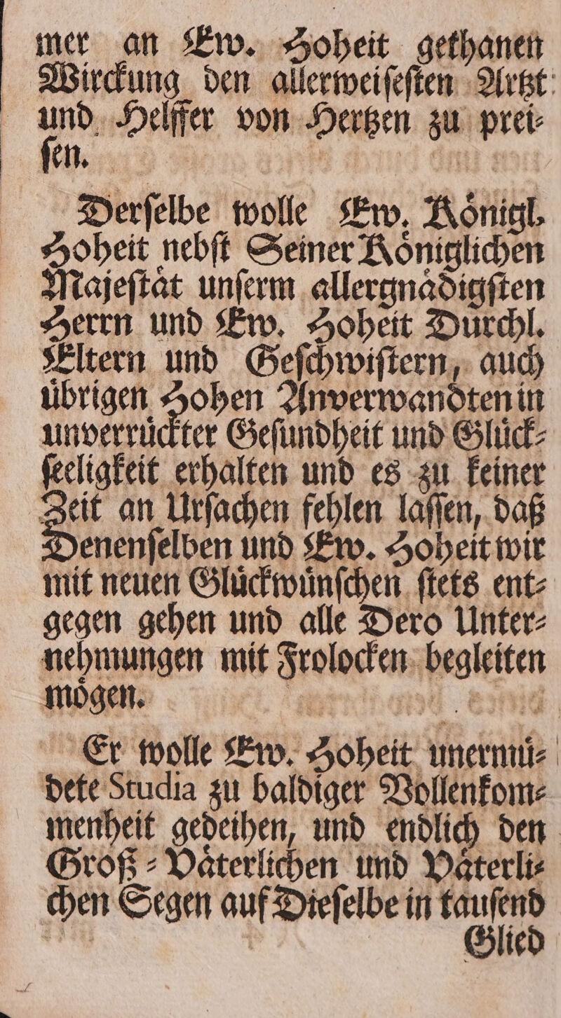 Wirckung den allerweiſeſten Artzt ſen. | | Derfelbe wolle Ew. Königl. Zoheit nebſt Seiner Königlichen Majeſtaͤt unſerm allergnaͤdigſten Herrn und Ew. Hoheit Duͤrchl. Eltern und Geſchwiſtern, auch uͤbrigen Hohen Anverwandten in unverruͤckter Geſundheit und Gluck ſeeligkeit erhalten und es zu keiner a an Urſachen fehlen laſſen, daß enenfelben und Ew. Hoheit wir mit neuen Gluͤckwuͤnſchen ſtets ent⸗ gegen gehen und alle Dero Unter⸗ nehmungen mit Frolocken begleiten mogen. 255 3 SHG Er wolle Ew. Hoheit unermuͤ⸗ dete Studia zu baldiger Vollenkom⸗ menheit gedeihen, und endlich den Groß &gt; Vaͤterlichen und Vaͤterli⸗ chen Segen auf Dieſelbe in mn | Glie