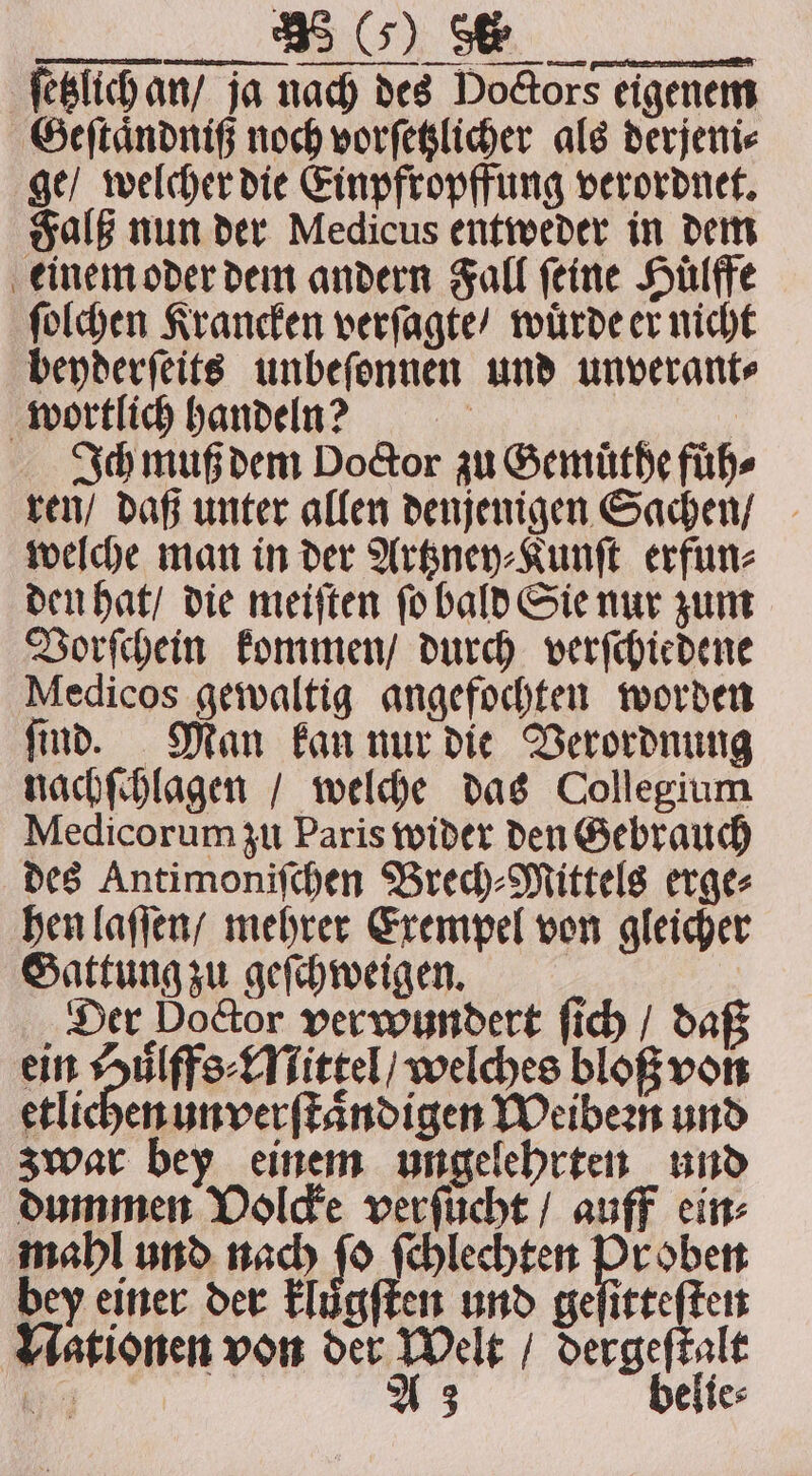 FVV ſetzlich an / ja nach des Doctors eigenem Geſtaͤndniß noch vorſetzlicher als derjeni⸗ ge / welcher die Einpfropffung verordnet. Falß nun der Medicus entweder in dem einem oder dem andern Fall ſeine Hülffe ſolchen Krancken verſagte / wuͤrde er nicht beyderſeits unbeſonnen und unverant⸗ wortlich handen? = N Ich muß dem Doctor zu Semüthefüh- ren / daß unter allen denjenigen Sachen / welche man in der Artzney⸗Kunſt erfun⸗ den hat / die meiſten ſo bald Sie nur zum Vorſchein kommen / durch verſchiedene Medicos gewaltig angefochten worden ſind. Man kan nur die Verordnung nachſchlagen / welche das Collegium Medicorum zu Paris wider den Gebrauch des Antimoniſchen Brech⸗Mittels erge⸗ hen laſſen / mehrer Exempel von gleicher Gattung zu geſchweigen. Der Door verwundert ſich / daß ein Den, welches bloß von etlichen un verſtaͤndigen Weibeꝛn und zwar bey einem ungelehrten und dummen Volcke verfücht / auff ein⸗ mahl und nach fo ſchlechten Pr ohen bey einer der klůgſten und geſitteſten Nationen von der Welt / dergeſtalt 7 4 A3 belie⸗