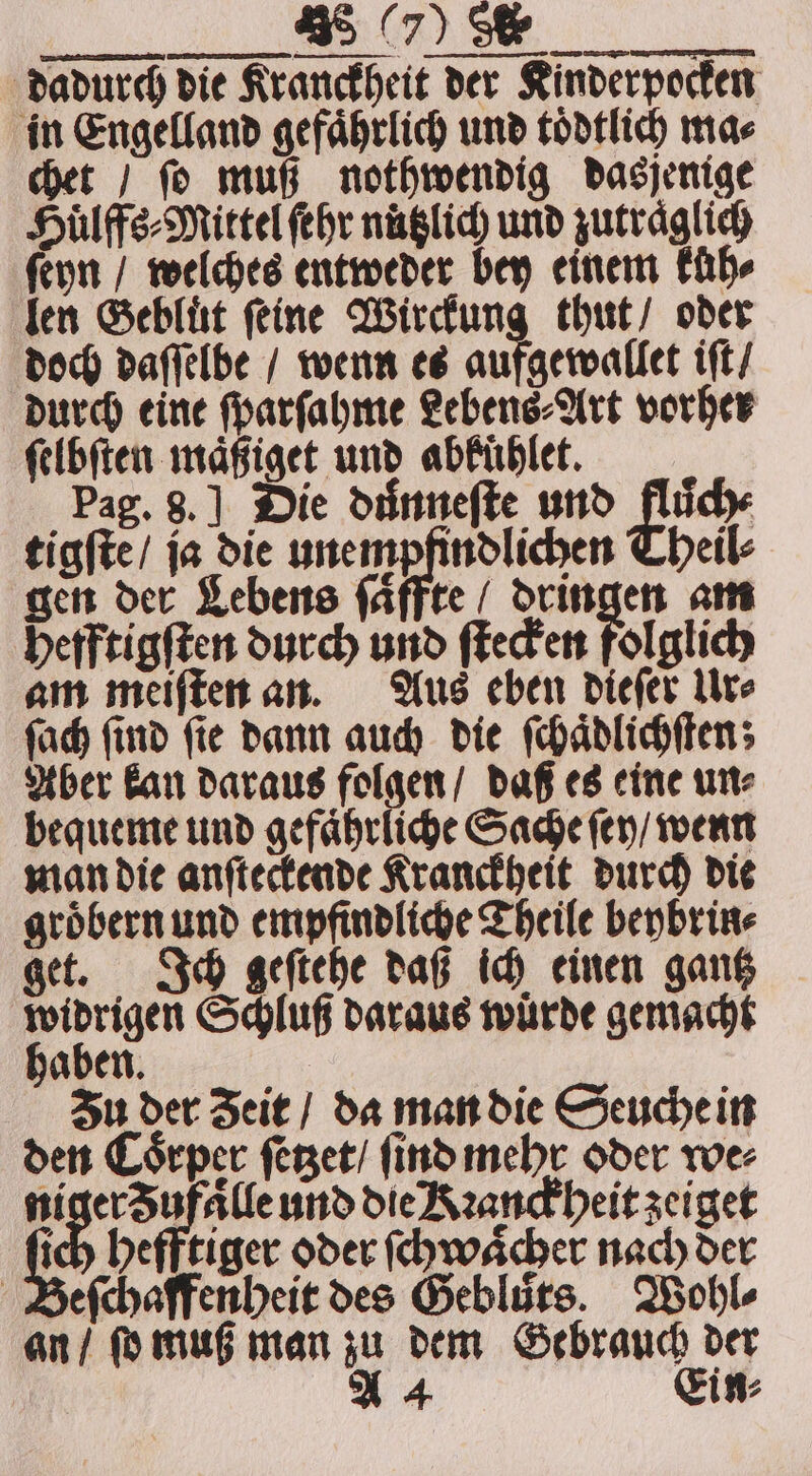 dadurch die Kranckheit der Kinderpocken in Engelland gefaͤhrlich und toͤdtlich ma⸗ chet / ſo muß nothwendig dasjenige Huͤlffs⸗Mittel fehr nuͤtzlich und zutraͤglich ſeyn / welches entweder bey einem Für len Gebluͤt ſeine Wirckung thut / oder doch daſſelbe / wenn es aufgewallet iſt / durch eine ſparſahme Lebens⸗Art vorher ſelbſten maͤßiget und abFühlet. Pag. 8.] Die duͤnneſte und fluͤch⸗ tigſte / ja die unempfindlichen Theil⸗ gen der Lebens ſaͤffte / dringen am hefftigſten durch und ſtecken folglich am meiſten an. Aus eben dieſer Ur⸗ ſach ſind ſie dann auch die ſchaͤdlichſten; Aber kan daraus folgen / daß es eine un⸗ bequeme und gefaͤhrliche Sache ſey / wenn man die anſteckende Kranckheit durch die groͤbern und empfindliche Theile beybrin⸗ get. Ich geſtehe daß ich einen gantz „ Schluß daraus würde gemacht aben. Zu der Zeit / da man die Seuche in den Coͤrper ſetzet / ſind mehr oder we⸗ Rhe lle und die Kꝛanckheit zeiget 85 hefftiger oder ſchwaͤcher nach der eſchaffenheit des Geblurs. Wohl⸗ an / ſo muß man zu dem Gebrauch der A 4 Ein⸗