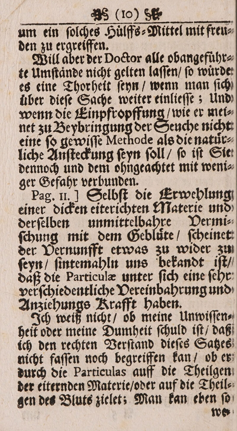 P um ein ſolches Huͤlffs⸗Mittel mit freu⸗ den zu ergreiffen. Will aber der Doctor alle obangefuͤhr⸗ te Umſtaͤnde nicht gelten laſſen / fo würde: es eine Thorheit ſeyn / wenn man (id) fiber dieſe Sache weiter einlieſſe; Und) wenn die wenden wie er mei⸗ net zu Beybringung der Seuche nicht eine ſo gewiſſe Methode als die nature liche Anſteckung ſeyn ſoll / fo iſt Sie dennoch und dem ohngeachtet mit weni⸗ ger Gefahr verbunden. Pag. II.] Selbſt die Erwehlung einer dicken eiterichten Materie und derfelben unmittelbahre VDermi⸗ ſchung mit dem Geblüte/ ſcheinet: der Vernunfft etwas zu wider zun ſeyn / ſintemahln uns bekandt 157 daß die Particulæ unter ſich eine ſehr ver ſchiedentliche Vereinbahrung und Anziehungs Krafft haben. Ich weiß nicht / ob meine Unwiſſen⸗ heit oder meine Dumheit ſchuld iſt / daß ich den rechten Verſtand dieſes Satzes nicht faſſen noch begreiffen kan / ob er durch die Particulas auff die Theilgen der eiternden Materie / oder auf die Theil⸗ gen des Bluts zielet; Man kan eben ſo we