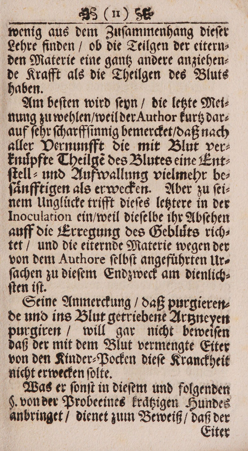 FTT. wenig aus dem Zuſammenhang dieſer Lehre finden / ob die Teilgen der eitern⸗ den Materie eine gantz andere anziehen⸗ 4 bog als die Theilgen des Bluts aben. Am beſten wird ſeyn / die letzte Mei⸗ nung zu wehlen / weil der Author kurtz dar⸗ auf ſehr ſcharffſinnig bemercket / daß nach aller Vernunfft die mit Blut ver⸗ knůpfte Theilgẽ des Blutes eine Ent⸗ ſtell⸗ und Auf wallung vielmehr be⸗ fanfftigen als erwecken. Aber zu ſei⸗ nem Unglücke trifft dieſes letztere in der Inoculation ein / weil dieſelbe ihr Abſehen auff die Erregung des Gebliits rics tet / und die eiternde Materie wegen der von dem Authore ſelbſt angeführten Ur⸗ ſachen zu dieſem Endzweck am dienlich⸗ ſten iſt. Seine Anmerckung / daß purgieren⸗ de und ins Blut getriebene Artzneyen purgiren / will gar nicht beweiſen daß der mit dem Blut vermengte Eiter von den Kinder⸗Pocken dieſe Kranckheit nicht erwecken ſolte. Was er ſonſt in dieſem und folgenden §. von der Probeeines kraͤtzigen Hundes anbringet / dienet zum Beweiß / ig der iter