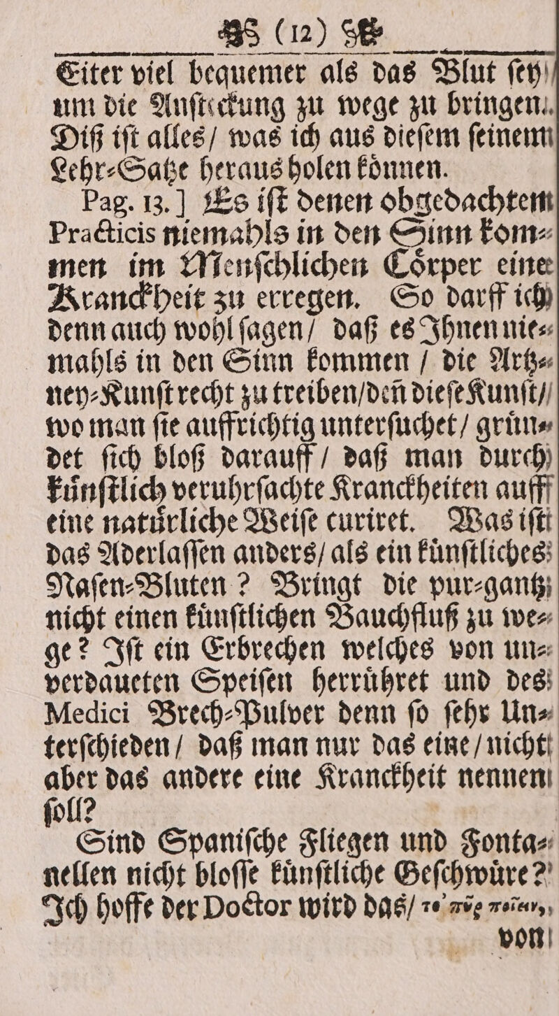 u a ß Eiter viel bequemer als das Blut fen) um die Anſteckung zu wege zu bringen. Diß iſt alles / was ich aus dieſem ſeinem Lehr⸗Satze heraus holen koͤnnen. Pag. I3.] Es iff denen obgedachtem Practicis niemahls in den Sinn kom⸗ men im Menſchlichen Coͤrper eine Kranckheit zu erregen. So darff ich denn auch wohl ſagen / daß es Ihnen nie⸗ mahls in den Sinn kommen / die Artz⸗ ney⸗Kunſt recht zu treiben / den dieſe Kunſt / wo man ſie auffrichtig unterſuchet / gruͤn⸗ det ſich bloß darauff / daß man durch) kuͤnſtlich veruhrſachte Kranckheiten aufff eine natürliche Reife curiret. Was iftt das Aderlaſſen anders / als ein kuͤnſtliches Naſen⸗Bluten? Bringt die pur⸗gantz nicht einen kuͤnſtlichen Bauchfluß zu we⸗ ge? Iſt ein Erbrechen welches von un⸗ verdaueten Speiſen herruͤhret und des Medici Brech⸗Pulver denn ſo ſehr Un⸗ terſchieden / daß man nur das eine / nicht aber das andere eine Kranckheit nennen foll? Sind Spanifche Fliegen und Fonta⸗ nellen nicht bloſſe kuͤnſtliche Geſchwuͤre? Ich hoffe der Doctor wird das / 20 aie nenn, von